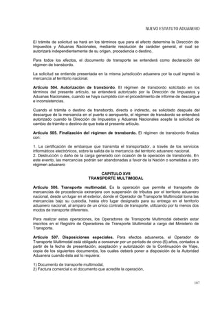NUEVO ESTATUTO ADUANERO


El trámite de solicitud se hará en los términos que para el efecto determine la Dirección de
Impuestos y Aduanas Nacionales, mediante resolución de carácter general, el cual se
autorizará independientemente de su origen, procedencia o destino.

Para todos los efectos, el documento de transporte se entenderá como declaración del
régimen de transbordo.

La solicitud se entiende presentada en la misma jurisdicción aduanera por la cual ingresó la
mercancía al territorio nacional.

Artículo 504. Autorización de transbordo. El régimen de transbordo solicitado en los
términos del presente artículo, se entenderá autorizado por la Dirección de Impuestos y
Aduanas Nacionales, cuando se haya cumplido con el procedimiento de informe de descargue
e inconsistencias.

Cuando el trámite o destino de transbordo, directo o indirecto, es solicitado después del
descargue de la mercancía en el puerto o aeropuerto, el régimen de transbordo se entenderá
autorizado cuando la Dirección de Impuestos y Aduanas Nacionales acepte la solicitud de
cambio de trámite o destino de que trata el presente artículo.

Artículo 505. Finalización del régimen de transbordo. El régimen de transbordo finaliza
con:

1. La certificación de embarque que transmita el transportador, a través de los servicios
informáticos electrónicos, sobre la salida de la mercancía del territorio aduanero nacional.
2. Destrucción o daño de la carga generado con ocasión de la operación de transbordo. En
este evento, las mercancías podrán ser abandonadas a favor de la Nación o sometidas a otro
régimen aduanero

                                   CAPITULO XVII
                              TRANSPORTE MULTIMODAL

Artículo 506. Transporte multimodal. Es la operación que permite el transporte de
mercancías de procedencia extranjera con suspensión de tributos por el territorio aduanero
nacional, desde un lugar en el exterior, donde el Operador de Transporte Multimodal toma las
mercancías bajo su custodia, hasta otro lugar designado para su entrega en el territorio
aduanero nacional, al amparo de un único contrato de transporte, utilizando por lo menos dos
modos de transporte diferentes.

Para realizar estas operaciones, los Operadores de Transporte Multimodal deberán estar
inscritos en el Registro de Operadores de Transporte Multimodal a cargo del Ministerio de
Transporte.

Artículo 507. Disposiciones especiales. Para efectos aduaneros, el Operador de
Transporte Multimodal está obligado a conservar por un período de cinco (5) años, contados a
partir de la fecha de presentación, aceptación y autorización de la Continuación de Viaje,
copia de los siguientes documentos, los cuales deberá poner a disposición de la Autoridad
Aduanera cuando ésta así lo requiera:

1) Documento de transporte multimodal,
2) Factura comercial o el documento que acredite la operación,


                                                                                         187
 