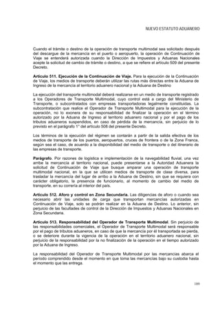 NUEVO ESTATUTO ADUANERO



Cuando el trámite o destino de la operación de transporte multimodal sea solicitado después
del descargue de la mercancía en el puerto o aeropuerto, la operación de Continuación de
Viaje se entenderá autorizada cuando la Dirección de Impuestos y Aduanas Nacionales
acepte la solicitud de cambio de trámite o destino, a que se refiere el artículo 509 del presente
Decreto.

Artículo 511. Ejecución de la Continuación de Viaje. Para la ejecución de la Continuación
de Viaje, los medios de transporte deberán utilizar las rutas más directas entre la Aduana de
Ingreso de la mercancía al territorio aduanero nacional y la Aduana de Destino

La ejecución del transporte multimodal deberá realizarse en un medio de transporte registrado
a los Operadores de Transporte Multimodal, cuyo control está a cargo del Ministerio de
Transporte, o subcontratados con empresas transportadoras legalmente constituidas. La
subcontratación que realice el Operador de Transporte Multimodal para la ejecución de la
operación, no lo exonera de su responsabilidad de finalizar la operación en el término
autorizado por la Aduana de Ingreso al territorio aduanero nacional y por el pago de los
tributos aduaneros suspendidos, en caso de pérdida de la mercancía, sin perjuicio de lo
previsto en el parágrafo 1° del artículo 508 del presente Decreto.

Los términos de la ejecución del régimen se contarán a partir de la salida efectiva de los
medios de transporte de los puertos, aeropuertos, cruces de frontera o de la Zona Franca,
según sea el caso, de acuerdo a la disponibilidad del medio de transporte o del itinerario de
las empresas de transporte.

Parágrafo. Por razones de logística e implementación de la navegabilidad fluvial, una vez
arribe la mercancía al territorio nacional, puede presentarse a la Autoridad Aduanera la
solicitud de Continuación de Viaje que busque amparar una operación de transporte
multimodal nacional, en la que se utilicen medios de transporte de clase diversa, para
trasladar la mercancía del lugar de arribo a la Aduana de Destino, sin que se requiera con
carácter obligatorio, la presencia de funcionario, al momento de cambio del medio de
transporte, en su correría al interior del país.

Artículo 512. Aforo y control en Zona Secundaria. Las diligencias de aforo o cuando sea
necesario abrir las unidades de carga que transportan mercancías autorizadas en
Continuación de Viaje, solo se podrán realizar en la Aduana de Destino. Lo anterior, sin
perjuicio de las facultades de control de la Dirección de Impuestos y Aduanas Nacionales en
Zona Secundaria.

Artículo 513. Responsabilidad del Operador de Transporte Multimodal. Sin perjuicio de
las responsabilidades comerciales, el Operador de Transporte Multimodal será responsable
por el pago de tributos aduaneros, en caso de que la mercancía por él transportada se pierda,
o se deteriore durante la vigencia de la operación en el territorio aduanero nacional, sin
perjuicio de la responsabilidad por la no finalización de la operación en el tiempo autorizado
por la Aduana de Ingreso.

La responsabilidad del Operador de Transporte Multimodal por las mercancías abarca el
período comprendido desde el momento en que toma las mercancías bajo su custodia hasta
el momento que las entrega.




                                                                                             189
 