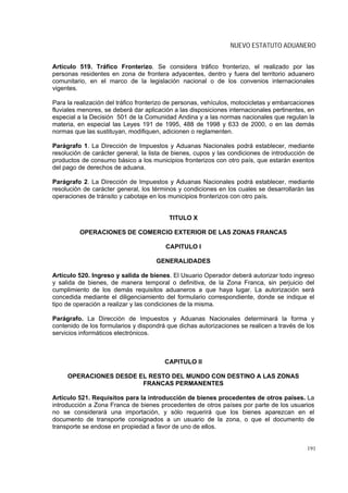 NUEVO ESTATUTO ADUANERO


Artículo 519. Tráfico Fronterizo. Se considera tráfico fronterizo, el realizado por las
personas residentes en zona de frontera adyacentes, dentro y fuera del territorio aduanero
comunitario, en el marco de la legislación nacional o de los convenios internacionales
vigentes.

Para la realización del tráfico fronterizo de personas, vehículos, motocicletas y embarcaciones
fluviales menores, se deberá dar aplicación a las disposiciones internacionales pertinentes, en
especial a la Decisión 501 de la Comunidad Andina y a las normas nacionales que regulan la
materia, en especial las Leyes 191 de 1995, 488 de 1998 y 633 de 2000, o en las demás
normas que las sustituyan, modifiquen, adicionen o reglamenten.

Parágrafo 1. La Dirección de Impuestos y Aduanas Nacionales podrá establecer, mediante
resolución de carácter general, la lista de bienes, cupos y las condiciones de introducción de
productos de consumo básico a los municipios fronterizos con otro país, que estarán exentos
del pago de derechos de aduana.

Parágrafo 2. La Dirección de Impuestos y Aduanas Nacionales podrá establecer, mediante
resolución de carácter general, los términos y condiciones en los cuales se desarrollarán las
operaciones de tránsito y cabotaje en los municipios fronterizos con otro país.


                                          TITULO X

         OPERACIONES DE COMERCIO EXTERIOR DE LAS ZONAS FRANCAS

                                         CAPITULO I

                                     GENERALIDADES

Artículo 520. Ingreso y salida de bienes. El Usuario Operador deberá autorizar todo ingreso
y salida de bienes, de manera temporal o definitiva, de la Zona Franca, sin perjuicio del
cumplimiento de los demás requisitos aduaneros a que haya lugar. La autorización será
concedida mediante el diligenciamiento del formulario correspondiente, donde se indique el
tipo de operación a realizar y las condiciones de la misma.

Parágrafo. La Dirección de Impuestos y Aduanas Nacionales determinará la forma y
contenido de los formularios y dispondrá que dichas autorizaciones se realicen a través de los
servicios informáticos electrónicos.



                                        CAPITULO II

     OPERACIONES DESDE EL RESTO DEL MUNDO CON DESTINO A LAS ZONAS
                        FRANCAS PERMANENTES

Artículo 521. Requisitos para la introducción de bienes procedentes de otros países. La
introducción a Zona Franca de bienes procedentes de otros países por parte de los usuarios
no se considerará una importación, y sólo requerirá que los bienes aparezcan en el
documento de transporte consignados a un usuario de la zona, o que el documento de
transporte se endose en propiedad a favor de uno de ellos.


                                                                                            191
 