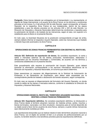 NUEVO ESTATUTO ADUANERO



Parágrafo. Estos bienes deberán ser entregados por el transportador o su representante, el
Agente de Carga Internacional, o el usuario de la Zona Franca, en los términos y condiciones
previstas en los incisos 3 y 4 del artículo 242 de este Decreto, según corresponda, al Usuario
Operador de la respectiva Zona Franca en sus instalaciones, dentro de los plazos
establecidos y para los efectos previstos en los artículos 242 y 243 de este Decreto. La
Dirección de Impuestos y Aduanas Nacionales determinará las condiciones y requisitos para
la autorización de tránsito o de traslado de las mercancías, según el caso, con sujeción a lo
establecido para el efecto en el presente Decreto.

En todo caso, la Autoridad Aduanera de la jurisdicción correspondiente al lugar de arribo,
siempre deberá informar al respectivo Usuario Operador, sobre las mercancías cuyo traslado
o tránsito haya sido autorizado a la Zona Franca.

                                        CAPITULO III

 OPERACIONES DE ZONAS FRANCAS PERMANENTES CON DESTINO AL RESTO DEL
                              MUNDO

Artículo 522. Definición de exportación de bienes. Se considera exportación, la venta y
salida a mercados externos de los bienes producidos, transformados, elaborados o
almacenados por los Usuarios Industriales y Comerciales, de acuerdo con los términos y
condiciones establecidos en el presente Decreto.

Este procedimiento sólo requiere la autorización del Usuario Operador, quien deberá
transmitir la información correspondiente a los servicios informáticos electrónicos de la
Dirección de Impuestos y Aduanas Nacionales, en la forma que esta lo determine.

Estas operaciones no requieren del diligenciamiento de la Solicitud de Autorización de
Embarque ni de Declaración de Exportación, pero deben estar amparadas por la
correspondiente planilla de traslado o declaración de transito aduanero, según corresponda.

En todo caso se requiere el diligenciamiento del formulario del Usuario Operador, en donde
conste la salida de los bienes a mercados externos, conforme lo establezca la Dirección de
Impuestos y Aduanas Nacionales.


                                       CAPITULO IV

  OPERACIONES DESDE EL RESTO DEL TERRITORIO ADUANERO NACIONAL CON
               DESTINO A ZONAS FRANCAS PERMANENTES

Artículo 523. Exportación definitiva. Se considera exportación definitiva, la introducción a
Zona Franca desde el territorio aduanero nacional, de materias primas, partes, insumos y
bienes terminados, nacionales o en libre circulación, necesarios para el normal desarrollo de
su objeto social a favor de los usuarios de zona franca, siempre y cuando dichas mercancías
sean efectivamente recibidas por ellos.

Las exportaciones temporales que se realicen desde el resto del territorio aduanero nacional a
Zona Franca, con el objeto de someter el bien a un proceso de perfeccionamiento por un
usuario, no tendrán derecho a los beneficios previstos para las exportaciones definitivas.


                                                                                           192
 