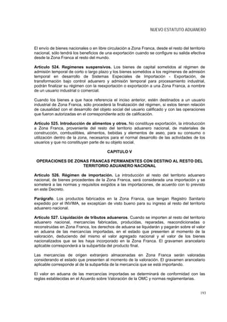 NUEVO ESTATUTO ADUANERO



El envío de bienes nacionales o en libre circulación a Zona Franca, desde el resto del territorio
nacional, sólo tendrá los beneficios de una exportación cuando se configure su salida efectiva
desde la Zona Franca al resto del mundo.

Artículo 524. Regímenes suspensivos. Los bienes de capital sometidos al régimen de
admisión temporal de corto o largo plazo y los bienes sometidos a los regímenes de admisión
temporal en desarrollo de Sistemas Especiales de Importación - Exportación, de
transformación bajo control aduanero y admisión temporal para procesamiento industrial,
podrán finalizar su régimen con la reexportación o exportación a una Zona Franca, a nombre
de un usuario industrial o comercial.

Cuando los bienes a que hace referencia el inciso anterior, estén destinados a un usuario
industrial de Zona Franca, sólo procederá la finalización del régimen, si estos tienen relación
de causalidad con el desarrollo del objeto social del usuario calificado y con las operaciones
que fueron autorizadas en el correspondiente acto de calificación.

Artículo 525. Introducción de alimentos y otros. No constituye exportación, la introducción
a Zona Franca, proveniente del resto del territorio aduanero nacional, de materiales de
construcción, combustibles, alimentos, bebidas y elementos de aseo, para su consumo o
utilización dentro de la zona, necesarios para el normal desarrollo de las actividades de los
usuarios y que no constituyan parte de su objeto social.

                                         CAPITULO V

 OPERACIONES DE ZONAS FRANCAS PERMANENTES CON DESTINO AL RESTO DEL
                   TERRITORIO ADUANERO NACIONAL

Artículo 526. Régimen de importación. La introducción al resto del territorio aduanero
nacional, de bienes procedentes de la Zona Franca, será considerada una importación y se
someterá a las normas y requisitos exigidos a las importaciones, de acuerdo con lo previsto
en este Decreto.

Parágrafo. Los productos fabricados en la Zona Franca, que tengan Registro Sanitario
expedido por el INVIMA, se exceptúan de visto bueno para su ingreso al resto del territorio
aduanero nacional.

Artículo 527. Liquidación de tributos aduaneros. Cuando se importen al resto del territorio
aduanero nacional, mercancías fabricadas, producidas, reparadas, reacondicionadas o
reconstruidas en Zona Franca, los derechos de aduana se liquidarán y pagarán sobre el valor
en aduana de las mercancías importadas, en el estado que presenten al momento de la
valoración, deduciendo del mismo el valor agregado nacional y el valor de los bienes
nacionalizados que se les haya incorporado en la Zona Franca. El gravamen arancelario
aplicable corresponderá a la subpartida del producto final.

Las mercancías de origen extranjero almacenadas en Zona Franca serán valoradas
considerando el estado que presenten al momento de la valoración. El gravamen arancelario
aplicable corresponde al de la subpartida de la mercancía que se está importando.

El valor en aduana de las mercancías importadas se determinará de conformidad con las
reglas establecidas en el Acuerdo sobre Valoración de la OMC y normas reglamentarias.


                                                                                              193
 