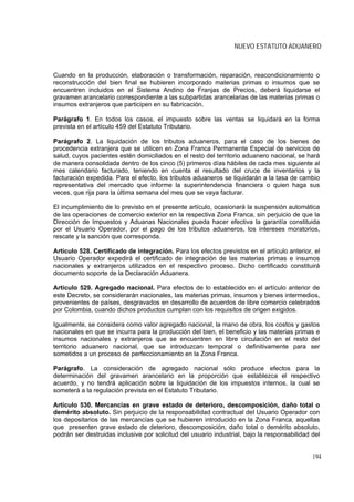 NUEVO ESTATUTO ADUANERO



Cuando en la producción, elaboración o transformación, reparación, reacondicionamiento o
reconstrucción del bien final se hubieren incorporado materias primas o insumos que se
encuentren incluidos en el Sistema Andino de Franjas de Precios, deberá liquidarse el
gravamen arancelario correspondiente a las subpartidas arancelarias de las materias primas o
insumos extranjeros que participen en su fabricación.

Parágrafo 1. En todos los casos, el impuesto sobre las ventas se liquidará en la forma
prevista en el artículo 459 del Estatuto Tributario.

Parágrafo 2. La liquidación de los tributos aduaneros, para el caso de los bienes de
procedencia extranjera que se utilicen en Zona Franca Permanente Especial de servicios de
salud, cuyos pacientes estén domiciliados en el resto del territorio aduanero nacional, se hará
de manera consolidada dentro de los cinco (5) primeros días hábiles de cada mes siguiente al
mes calendario facturado, teniendo en cuenta el resultado del cruce de inventarios y la
facturación expedida. Para el efecto, los tributos aduaneros se liquidarán a la tasa de cambio
representativa del mercado que informe la superintendencia financiera o quien haga sus
veces, que rija para la última semana del mes que se vaya facturar.

El incumplimiento de lo previsto en el presente artículo, ocasionará la suspensión automática
de las operaciones de comercio exterior en la respectiva Zona Franca, sin perjuicio de que la
Dirección de Impuestos y Aduanas Nacionales pueda hacer efectiva la garantía constituida
por el Usuario Operador, por el pago de los tributos aduaneros, los intereses moratorios,
rescate y la sanción que corresponda.

Artículo 528. Certificado de integración. Para los efectos previstos en el artículo anterior, el
Usuario Operador expedirá el certificado de integración de las materias primas e insumos
nacionales y extranjeros utilizados en el respectivo proceso. Dicho certificado constituirá
documento soporte de la Declaración Aduanera.

Artículo 529. Agregado nacional. Para efectos de lo establecido en el artículo anterior de
este Decreto, se considerarán nacionales, las materias primas, insumos y bienes intermedios,
provenientes de países, desgravados en desarrollo de acuerdos de libre comercio celebrados
por Colombia, cuando dichos productos cumplan con los requisitos de origen exigidos.

Igualmente, se considera como valor agregado nacional, la mano de obra, los costos y gastos
nacionales en que se incurra para la producción del bien, el beneficio y las materias primas e
insumos nacionales y extranjeros que se encuentren en libre circulación en el resto del
territorio aduanero nacional, que se introduzcan temporal o definitivamente para ser
sometidos a un proceso de perfeccionamiento en la Zona Franca.

Parágrafo. La consideración de agregado nacional sólo produce efectos para la
determinación del gravamen arancelario en la proporción que establezca el respectivo
acuerdo, y no tendrá aplicación sobre la liquidación de los impuestos internos, la cual se
someterá a la regulación prevista en el Estatuto Tributario.

Artículo 530. Mercancías en grave estado de deterioro, descomposición, daño total o
demérito absoluto. Sin perjuicio de la responsabilidad contractual del Usuario Operador con
los depositarios de las mercancías que se hubieren introducido en la Zona Franca, aquellas
que presenten grave estado de deterioro, descomposición, daño total o demérito absoluto,
podrán ser destruidas inclusive por solicitud del usuario industrial, bajo la responsabilidad del


                                                                                              194
 