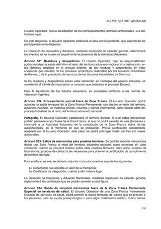 NUEVO ESTATUTO ADUANERO


Usuario Operador, previa acreditación de los correspondientes permisos ambientales, si a ello
hubiere lugar.

De esta diligencia, el Usuario Operador elaborará el acta correspondiente, que suscribirán los
participantes en la diligencia.

La Dirección de Impuestos y Aduanas, mediante resolución de carácter general, determinará
los eventos en los cuales se requerirá de la presencia de la Autoridad Aduanera.

Artículo 531. Residuos y desperdicios. El Usuario Operador, bajo su responsabilidad,
podrá autorizar la salida definitiva al resto del territorio aduanero nacional o la destrucción, en
los términos previstos en el artículo anterior, de los residuos y desperdicios sin valor
comercial, que resulten de los procesos productivos realizados por los Usuarios Industriales
de Bienes, o de la prestación de servicios de los Usuarios Industriales de Servicios.

Si los residuos y desperdicios tienen valor comercial, en concepto del usuario industrial, se
someterán al trámite de importación a consumo que establece el presente Decreto.

Para la liquidación de los tributos aduaneros, se procederá conforme a las normas de
valoración vigentes.

Artículo 532. Procesamiento parcial fuera de Zona Franca. El Usuario Operador podrá
autorizar la salida temporal de la Zona Franca Permanente, con destino al resto del territorio
aduanero nacional, de materias primas, insumos y bienes intermedios, para realizar parte del
proceso industrial en el resto del territorio aduanero nacional.

Parágrafo. El Usuario Operador establecerá el término durante el cual estas mercancías
podrán permanecer por fuera de la Zona Franca, el que no podrá exceder de seis (6) meses e
informará a la Autoridad Aduanera de la jurisdicción de la Zona Franca sobre dichas
autorizaciones, en el momento en que se produzcan. Previa justificación debidamente
aceptada por el Usuario Operador, este plazo se podrá prórrogar hasta por tres (3) meses
adicionales.

Artículo 533. Salida de mercancías para pruebas técnicas. Se podrán importar mercancías
desde una Zona Franca al resto del territorio aduanero nacional, como muestras sin valor
comercial, cuando se requiera realizar sobre ellas pruebas técnicas, tales como: análisis de
laboratorios, pruebas de calidad o las necesarias para obtener la certificación de cumplimiento
de normas técnicas.

Para el efecto se sólo se deberán adjuntar como documentos soporte los siguientes:

   a) Documento que acredite el valor de la mercancía;
   b) Certificado de integración, cuando a ello hubiere lugar.

La Dirección de Impuestos y Aduanas Nacionales, mediante resolución de carácter general,
reglamentará las cantidades que se podrán someter a esta figura.

Artículo 534. Salida de temporal mercancías fuera de la Zona Franca Permanente
Especial de servicios de salud. El Usuario Operador de una Zona Franca Permanente
Especial de servicios de salud, podrá permitir la salida temporal de bienes que se presten a
los pacientes para su ayuda post-quirúrgica o para algún tratamiento médico. Estos bienes


                                                                                                195
 