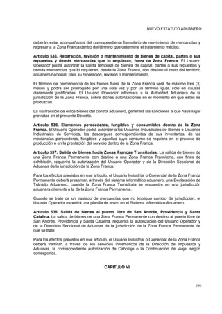 NUEVO ESTATUTO ADUANERO


deberán estar acompañados del correspondiente formulario de movimiento de mercancías y
regresar a la Zona Franca dentro del término que determine el tratamiento médico.

Artículo 535. Reparación, revisión o mantenimiento de bienes de capital, partes o sus
repuestos y demás mercancías que lo requieran, fuera de Zona Franca. El Usuario
Operador podrá autorizar la salida temporal de bienes de capital, partes o sus repuestos y
demás mercancías que lo requieran, desde la Zona Franca, con destino al resto del territorio
aduanero nacional, para su reparación, revisión o mantenimiento.

El término de permanencia de los bienes fuera de la Zona Franca será de máximo tres (3)
meses y podrá ser prorrogado por una sola vez y por un término igual, sólo en causas
claramente justificadas. El Usuario Operador informará a la Autoridad Aduanera de la
jurisdicción de la Zona Franca, sobre dichas autorizaciones en el momento en que estas se
produzcan.

La sustracción de estos bienes del control aduanero, generará las sanciones a que haya lugar
previstas en el presente Decreto.

Artículo 536. Elementos perecederos, fungibles y consumibles dentro de la Zona
Franca. El Usuario Operador podrá autorizar a los Usuarios Industriales de Bienes o Usuarios
Industriales de Servicios, los descargues correspondientes de sus inventarios, de las
mercancías perecederas, fungibles y aquellas cuyo consumo se requiera en el proceso de
producción o en la prestación del servicio dentro de la Zona Franca.

Artículo 537. Salida de bienes hacia Zonas Francas Transitorias. La salida de bienes de
una Zona Franca Permanente con destino a una Zona Franca Transitoria, con fines de
exhibición, requerirá la autorización del Usuario Operador y de la Dirección Seccional de
Aduanas de la jurisdicción de la Zona Franca.

Para los efectos previstos en ese artículo, el Usuario Industrial o Comercial de la Zona Franca
Permanente deberá presentar, a través del sistema informático aduanero, una Declaración de
Tránsito Aduanero, cuando la Zona Franca Transitoria se encuentre en una jurisdicción
aduanera diferente a la de la Zona Franca Permanente.

Cuando se trate de un traslado de mercancías que no implique cambio de jurisdicción, el
Usuario Operador expedirá una planilla de envío en el Sistema Informático Aduanero.

Artículo 538. Salida de bienes al puerto libre de San Andrés, Providencia y Santa
Catalina. La salida de bienes de una Zona Franca Permanente con destino al puerto libre de
San Andrés, Providencia y Santa Catalina, requerirá la autorización del Usuario Operador y
de la Dirección Seccional de Aduanas de la jurisdicción de la Zona Franca Permanente de
que se trate.

Para los efectos previstos en ese artículo, el Usuario Industrial o Comercial de la Zona Franca
deberá tramitar, a través de los servicios informáticos de la Dirección de Impuestos y
Aduanas, la correspondiente autorización de Cabotaje o la Continuación de Viaje, según
corresponda.


                                        CAPITULO VI



                                                                                            196
 