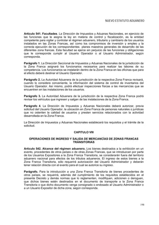 NUEVO ESTATUTO ADUANERO



Artículo 541. Facultades. La Dirección de Impuestos y Aduanas Nacionales, en ejercicio de
las funciones que le asigna la ley en materia de control y fiscalización, es la entidad
competente para vigilar y controlar el régimen aduanero, tributario y cambiario de los usuarios
instalados en las Zonas Francas, así como los compromisos de inversión y empleo y la
correcta ejecución de los correspondientes planes maestros generales de desarrollo de las
diferentes zona francas. Esta facultad se ejerce sin perjuicio de las funciones y obligaciones
que le corresponde cumplir al Usuario Operador o al Usuario Administrador, según
corresponda.

Parágrafo 1. La Dirección Seccional de Impuestos y Aduanas Nacionales de la jurisdicción de
la Zona Franca asignará los funcionarios necesarios para realizar las labores de su
competencia. Los funcionarios se instalarán dentro de la Zona Franca en las oficinas que para
el efecto deberá destinar el Usuario Operador.

Parágrafo 2. La Autoridad Aduanera de la jurisdicción de la respectiva Zona Franca revisará,
cuando lo considere conveniente, la información del sistema de control de inventarios del
Usuario Operador. Así mismo, podrá efectuar inspecciones físicas a las mercancías que se
encuentren en las instalaciones de los usuarios.

Parágrafo 3. La Autoridad Aduanera de la jurisdicción de la respectiva Zona Franca podrá
revisar los vehículos que ingresen y salgan de las instalaciones de la Zona Franca.

Parágrafo 4. La Dirección de Impuestos y Aduanas Nacionales deberá autorizar, previa
solicitud del Usuario Operador, la ubicación en Zona Franca de personas naturales o jurídicas
que no ostenten la calidad de usuarios y presten servicios relacionados con la actividad
desarrollada en la Zona Franca.

La Dirección de Impuestos y Aduanas Nacionales establecerá los requisitos y el trámite de la
solicitud.

                                       CAPITULO VIII

    OPERACIONES DE INGRESO Y SALIDA DE MERCANCÍAS DE ZONAS FRANCAS
                             TRÁNSITORIAS

Artículo 542. Alcance del régimen aduanero. Los bienes destinados a la exhibición en un
evento, procedentes de otros países o de otras Zonas Francas, que se introduzcan por parte
de los Usuarios Expositores a la Zona Franca Transitoria, se considerarán fuera del territorio
aduanero nacional para efectos de los tributos aduaneros. El ingreso de estos bienes a la
Zona Franca Transitoria, sólo requerirá autorización del Usuario Administrador y deberán
tener relación directa con el evento para el cual se autorice su ingreso.

Parágrafo. Para la introducción a una Zona Franca Transitoria de bienes procedentes de
otros países, se requerirá, además del cumplimiento de los requisitos establecidos en el
presente Decreto y demás normas que lo reglamenten, modifiquen, adicionen o deroguen,
que dichos bienes estén destinados en el documento de transporte a la Zona Franca
Transitoria o que dicho documento venga consignado o endosado al Usuario Administrador o
a un Usuario Expositor de dicha zona, según corresponda.




                                                                                            198
 