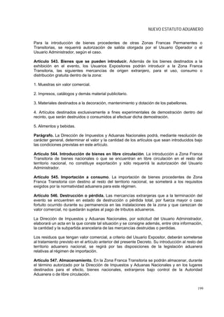 NUEVO ESTATUTO ADUANERO


Para la introducción de bienes procedentes de otras Zonas Francas Permanentes o
Transitorias, se requerirá autorización de salida otorgada por el Usuario Operador o el
Usuario Administrador, según el caso.

Artículo 543. Bienes que se pueden introducir. Además de los bienes destinados a la
exhibición en el evento, los Usuarios Expositores podrán introducir a la Zona Franca
Transitoria, las siguientes mercancías de origen extranjero, para el uso, consumo o
distribución gratuita dentro de la zona:

1. Muestras sin valor comercial.

2. Impresos, catálogos y demás material publicitario.

3. Materiales destinados a la decoración, mantenimiento y dotación de los pabellones.

4. Artículos destinados exclusivamente a fines experimentales de demostración dentro del
recinto, que serán destruidos o consumidos al efectuar dicha demostración.

5. Alimentos y bebidas.

Parágrafo. La Dirección de Impuestos y Aduanas Nacionales podrá, mediante resolución de
carácter general, determinar el valor y la cantidad de los artículos que sean introducidos bajo
las condiciones previstas en este artículo.

Artículo 544. Introducción de bienes en libre circulación. La introducción a Zona Franca
Transitoria de bienes nacionales o que se encuentran en libre circulación en el resto del
territorio nacional, no constituye exportación y sólo requerirá la autorización del Usuario
Administrador.

Artículo 545. Importación a consumo. La importación de bienes procedentes de Zona
Franca Transitoria con destino al resto del territorio nacional, se someterá a los requisitos
exigidos por la normatividad aduanera para este régimen.

Artículo 546. Destrucción o pérdida. Las mercancías extranjeras que a la terminación del
evento se encuentren en estado de destrucción o pérdida total, por fuerza mayor o caso
fortuito ocurrido durante su permanencia en las instalaciones de la zona y que carezcan de
valor comercial, no quedarán sujetas al pago de tributos aduaneros.

La Dirección de Impuestos y Aduanas Nacionales, por solicitud del Usuario Administrador,
elaborará un acta en la que conste tal situación y se consigne además, entre otra información,
la cantidad y la subpartida arancelaria de las mercancías destruidas o perdidas.

Los residuos que tengan valor comercial, a criterio del Usuario Expositor, deberán someterse
al tratamiento previsto en el artículo anterior del presente Decreto. Su introducción al resto del
territorio aduanero nacional, se regirá por las disposiciones de la legislación aduanera
relativas al régimen de importación.

Artículo 547. Almacenamiento. En la Zona Franca Transitoria se podrán almacenar, durante
el término autorizado por la Dirección de Impuestos y Aduanas Nacionales y en los lugares
destinados para el efecto, bienes nacionales, extranjeros bajo control de la Autoridad
Aduanera o de libre circulación.


                                                                                               199
 