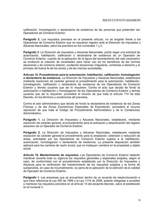 NUEVO ESTATUTO ADUANERO


calificación, homologación o declaratoria de existencia de las personas que pretendan ser
Operadores de Comercio Exterior.

Parágrafo 2. Los requisitos previstos en el presente artículo, no se exigirán frente a los
Operadores de Comercio Exterior que no requieran registro ante la Dirección de Impuestos y
Aduanas Nacionales, salvo los previstos en los numerales 1 y 2.

Parágrafo 3. La Dirección de impuestos y Aduanas Nacionales, podrá negar una solicitud de
autorización, habilitación, calificación o declaratoria de existencia de un Operador de
Comercio Exterior, cuando de la aplicación de la figura del levantamiento del velo corporativo
se evidencie la creación de sociedades para hacer uso de los beneficios de las normas
aduaneras y de comercio exterior, ocultando situaciones irregulares, contrarias a derecho y al
principio de buena fe de los socios y de las mismas sociedades.

Artículo 15. Procedimiento para la autorización, habilitación, calificación, homologación
o declaratoria de existencia. La Dirección de Impuestos y Aduanas Nacionales, establecerá
mediante resolución de carácter general el procedimiento para la autorización, habilitación,
homologación, calificación o declaratoria de existencia de los Operadores de Comercio
Exterior y demás usuarios que así lo requieran. Contra el acto que decida de fondo la
autorización o habilitación u homologación de los Operadores de Comercio Exterior y demás
usuarios que así lo requieran, procederá el recurso de que trata el artículo 710 de este
Decreto, en los términos y condiciones allí previstos.

Contra el acto administrativo que decida de fondo la declaratoria de existencia de las Zonas
Francas y de las Zonas Económicas Especiales de Exportación, procederá el recurso
reposición de que trata el Código de Procedimiento Administrativo y de lo Contencioso
Administrativo.

Parágrafo 1. La Dirección de Impuestos y Aduanas Nacionales, establecerá, mediante
resolución de carácter general, el procedimiento para la activación y desactivación del registro
aduanero de un Operador de Comercio Exterior.

Parágrafo 2. La Dirección de Impuestos y Aduanas Nacionales, establecerá mediante
resolución de carácter general el procedimiento para la ampliación, extensión o reducción de
áreas, solicitadas por los Operadores de Comercio Exterior sujetos a la habilitación,
autorización, homologación o declaratoria de existencia. La presente disposición también
aplicará para los cambios de razón social, que no impliquen cambios en la propiedad y objeto
social.

Artículo 16. Mantenimiento de requisitos. Los Operadores de Comercio Exterior deberán
mantener durante toda su vigencia los requisitos generales y especiales exigidos, según el
caso, de conformidad con el procedimiento establecido por la Dirección de Impuestos y
Aduanas para la verificación del mantenimiento de los requisitos exigidos y la forma de
subsanarlos, en caso de incumplimiento, so pena de la aplicación de la extinción de la calidad
de Operador de Comercio Exterior.

Parágrafo 1. Las empresas que se encuentran dentro de un acuerdo de reestructuración a
que hace referencia la Ley 550 de 1999 o la Ley 1116 de 2006, estarán obligadas a acreditar
y mantener los requisitos previstos en el artículo 14 del presente Decreto, salvo el establecido
en el numeral 3.



                                                                                              20
 