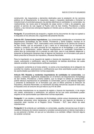 NUEVO ESTATUTO ADUANERO


construcción, las maquinarias y elementos destinados para la prestación de los servicios
públicos en el Departamento, la maquinaria, equipo y repuestos destinados a fomentar la
industria local y la actividad pesquera, las plantas eléctricas en cantidades no comerciales, los
medicamentos, las naves para el transporte de carga común o mixta y de pasajeros, que
presten el servicio de ruta regular al Puerto Libre de San Andrés, Providencia y Santa
Catalina, y las mercancías extranjeras llegadas en tránsito para su embarque futuro a puertos
extranjeros.

Parágrafo. El procedimiento de recepción y registro de los documentos de viaje se sujetará a
lo dispuesto en los artículos 232 y siguientes del presente Decreto.

Artículo 551. Comerciantes importadores. Los comerciantes establecidos en el territorio del
Departamento Archipiélago de San Andrés, Providencia y Santa Catalina, inscritos en el
Registro Único Tributario - RUT, matriculados como comerciantes en la Cámara de Comercio
de San Andrés, que se encuentren a paz y salvo en lo relacionado con el impuesto de
industria y comercio, con sede principal de sus negocios en el Archipiélago y con permiso
vigente de la Gobernación, podrán efectuar importaciones en cantidades comerciales al
puerto libre de conformidad con lo previsto en este título, para lo cual deberán diligenciar y
presentar la Declaración Aduanera bajo el régimen de franquicia, en el formulario que para el
efecto prescriba la Dirección de Impuestos y Aduanas Nacionales.

Para la importación no se requerirá de registro o licencia de importación, ni de ningún otro
visado, autorización o certificación, salvo la importación de bebidas alcohólicas, las cuales
deberán acreditar el correspondiente certificado sanitario.

La excepción contenida en el inciso anterior, no exime a los importadores de la obligación de
acreditar los visados, autorizaciones o certificaciones que otras autoridades puedan exigir en
las oportunidades que determinen normas especiales.

Artículo 552. Raizales y residentes importadores de cantidades no comerciales. Los
raizales y residentes, legalmente establecidos en el territorio del Departamento Archipiélago
de San Andrés, Providencia y Santa Catalina, que no tengan la calidad de comerciantes,
podrán efectuar importaciones en cantidades no comerciales, para lo cual deberán diligenciar
y presentar la Declaración en el formulario que para el efecto prescriba la Dirección de
Impuestos y Aduanas Nacionales. La importación de estas mercancías causará en todo caso,
el impuesto único al consumo de que trata la Ley 915 de 2004.

Para estas importaciones no se requerirá de registro o licencia de importación, ni de ningún
otro visado, autorización o certificación, sin perjuicio de los que otras autoridades puedan
exigirlos en las oportunidades que determinen normas especiales.

Parágrafo 1. Los raizales y residentes del Archipiélago, podrán actuar directamente ante las
autoridades aduaneras como declarantes, sin necesidad de una Agencia de Aduanas y
requerirán estar inscritos en el Registro Único Tributario - RUT, para efecto de estas
importaciones.

Parágrafo 2. Se entiende por cantidades no comerciales, aquellas mercancías que el raizal o
residente introduzca de manera ocasional y consistan exclusivamente en bienes reservados a
su uso personal o familiar, sin que por su naturaleza o su cantidad, reflejen intención alguna
de carácter comercial.



                                                                                              201
 
