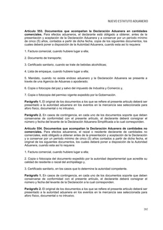 NUEVO ESTATUTO ADUANERO


Artículo 553. Documentos que acompañan la Declaración Aduanera en cantidades
comerciales. Para efectos aduaneros, el declarante está obligado a obtener, antes de la
presentación y aceptación de la Declaración Aduanera y a conservar por un período mínimo
de cinco (5) años, contados a partir de dicha fecha, copia de los siguientes documentos, los
cuales deberá poner a disposición de la Autoridad Aduanera, cuando esta así lo requiera:

1. Factura comercial, cuando hubiere lugar a ella;

2. Documento de transporte;

3. Certificado sanitario, cuando se trate de bebidas alcohólicas;

4. Lista de empaque, cuando hubiere lugar a ella;

5. Mandato, cuando no exista endoso aduanero y la Declaración Aduanera se presente a
través de una Agencia de Aduanas o apoderado;

6. Copia o fotocopia del paz y salvo del impuesto de Industria y Comercio y,

7. Copia o fotocopia del permiso vigente expedido por la Gobernación.

Parágrafo 1. El original de los documentos a los que se refiere el presente articulo deberá ser
presentado a la autoridad aduanera en los eventos en la mercancía sea seleccionada para
aforo físico, documental o no intrusivo.

Parágrafo 2. En casos de contingencia, en cada uno de los documentos soporte que deben
conservarse de conformidad con el presente artículo, el declarante deberá consignar el
número y fecha del levante de la Declaración Aduanera Simplificada a la cual corresponden.

Artículo 554. Documentos que acompañan la Declaración Aduanera de cantidades no
comerciales. Para efectos aduaneros, el raizal o residente declarante de cantidades no
comerciales, está obligado a obtener antes de la presentación y aceptación de la Declaración
y a conservar por un período mínimo de cinco (5) años contados a partir de dicha fecha, el
original de los siguientes documentos, los cuales deberá poner a disposición de la Autoridad
Aduanera, cuando esta así lo requiera:

1. Factura comercial, cuando hubiere lugar a ella;

2. Copia o fotocopia del documento expedido por la autoridad departamental que acredite su
calidad de residente o raizal del archipiélago y,

3. Certificado sanitario, en los casos que lo determine la autoridad competente.

Parágrafo 1. En casos de contingencia, en cada uno de los documentos soporte que deben
conservarse de conformidad con el presente artículo, el declarante deberá consignar el
número y fecha del levante de la Declaración a la cual corresponden.

Parágrafo 2. El original de los documentos a los que se refiere el presente articulo deberá ser
presentado a la autoridad aduanera en los eventos en la mercancía sea seleccionada para
aforo físico, documental o no intrusivo.



                                                                                            202
 