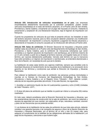 NUEVO ESTATUTO ADUANERO




Artículo 555. Introducción de vehículos ensamblados en el país. Las empresas
ensambladoras debidamente reconocidas por la autoridad competente, podrán vender
vehículos ensamblados en el resto del territorio aduanero, en el Puerto Libre de San Andrés,
Providencia y Santa Catalina, únicamente con el pago del impuesto al consumo, mediante la
presentación y aceptación de una Declaración Aduanera, bajo el régimen de importación con
franquicia.

Cuando los propietarios de vehículos de que trata el presente artículo, los trasladen al resto
del territorio aduanero nacional, para su libre circulación deberán presentar una modificación
de la Declaración de importación a consumo, liquidando y pagando los tributos aduaneros y
descontando el impuesto al consumo causado por la introducción del vehículo al Puerto Libre.

Artículo 556. Salas de exhibición. El Director Seccional de Impuestos y Aduanas podrá
habilitar salas de exhibición en el Puerto Libre del Departamento Archipiélago de San Andrés,
Providencia y Santa Catalina, para la exhibición de mercancías extranjeras que serán
sometidas a un régimen aduanero de importación o de reembarque, por el término máximo de
un (1) año contado a partir de su llegada al territorio nacional, prorrogable hasta por el mismo
término, por razones debidamente justificadas. Vencido este término sin que la mercancía
haya sido sometida a un régimen de importación o reembarcada, se entenderá abandonada a
favor de la Nación, sin necesidad de acto que así lo declare.

La habilitación de estas salas tendrá una vigencia indefinida, siempre que acrediten ante la
Autoridad Aduanera el mantenimiento de los requisitos de la habilitación y la renovación de la
garantía en los términos y condiciones que señale la Dirección de Impuestos y Aduanas
Nacionales.

Para obtener la habilitación como sala de exhibición, las personas jurídicas domiciliadas e
inscritas en la Cámara de Comercio del Departamento Archipiélago de San Andrés,
Providencia y Santa Catalina y en el Registro Único Tributario - RUT, deberán cumplir,
además de los requisitos generales del artículo 14 de este Decreto, los siguientes:

1. Acreditar un patrimonio líquido de dos mil cuatrocientos cuarenta y ocho (2.448) Unidades
de Valor Tributario –UVT-;

2. El área útil plana de exhibición que se habilite no podrá ser inferior a cincuenta (50) metros
cuadrados;

En todo caso, deberá acreditarse ante la Dirección Seccional de Impuestos y Aduanas, que
las características técnicas de construcción de la sala de exhibición, así como los sistemas y
equipos de seguridad con que cuentan, son adecuados, al tipo, naturaleza, cantidad, volumen
y peso de las mercancías que se pretende exhibir;

3. Los titulares de la habilitación de las salas de exhibición de que trata este artículo, deberán
constituir una garantía bancaria o de compañía de seguros a favor de la Nación Dirección de
Impuestos y Aduanas Nacionales, por el término de un año y tres (3) meses más, para
asegurar el cumplimiento de la totalidad de las obligaciones derivadas de la habilitación y el
pago de los impuestos y sanciones a que hubiere lugar.




                                                                                               203
 
