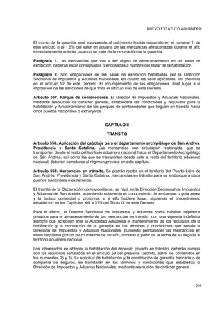 NUEVO ESTATUTO ADUANERO


El monto de la garantía será equivalente al patrimonio líquido requerido en el numeral 1. de
este artículo o al 1.5% del valor en aduana de las mercancías almacenadas durante el año
inmediatamente anterior, cuando se trate de la renovación de la garantía.

Parágrafo 1. Las mercancías que van a ser objeto de almacenamiento en las salas de
exhibición, deberán estar consignadas o endosadas a nombre del titular de la habilitación.

Parágrafo 2. Son obligaciones de las salas de exhibición habilitadas por la Dirección
Seccional de Impuestos y Aduanas Nacionales, en cuanto les sean aplicables, las previstas
en el artículo 52 de este Decreto. El incumplimiento de las obligaciones, dará lugar a la
imposición de las sanciones de que trata el artículo 656 de este Decreto.

Artículo 557. Parque de contenedores. El Director de Impuestos y Aduanas Nacionales,
mediante resolución de carácter general, establecerá las condiciones y requisitos para la
habilitación y funcionamiento de los parques de contenedores que lleguen en tránsito hacia
otros puertos nacionales o extranjeros


                                        CAPITULO II

                                         TRÁNSITO

Artículo 558. Aplicación del cabotaje para el departamento archipiélago de San Andrés,
Providencia y Santa Catalina. Las mercancías con circulación restringida, que se
transporten desde el resto del territorio aduanero nacional hacia el Departamento Archipiélago
de San Andrés, así como las que se transporten desde este al resto del territorio aduanero
nacional, deberán someterse al régimen previsto en este capítulo.

Artículo 559. Mercancías en tránsito. Se podrán recibir en el territorio del Puerto Libre de
San Andrés, Providencia y Santa Catalina, mercancías en tránsito para su embarque a otros
puertos nacionales o extranjeros.

El trámite de la Declaración correspondiente, se hará en la Dirección Seccional de Impuestos
y Aduanas de San Andrés, adjuntando solamente el conocimiento de embarque o guía aérea
y la factura comercial o proforma, si a ello hubiere lugar, siguiendo el procedimiento
establecido en los Capítulos XIII a XVII del Título IX de este Decreto.

Para el efecto, el Director Seccional de Impuestos y Aduanas podrá habilitar depósitos
privados para el almacenamiento de las mercancías en tránsito, con una vigencia indefinida
siempre que acrediten ante la Autoridad Aduanera el mantenimiento de los requisitos de la
habilitación y la renovación de la garantía en los términos y condiciones que señale la
Dirección de Impuestos y Aduanas Nacionales, pudiendo permanecer las mercancías en
estos depósitos por un plazo máximo de un año, contado a partir de la fecha de su llegada al
territorio aduanero nacional.

Los interesados en obtener la habilitación del depósito privado en tránsito, deberán cumplir
con los requisitos señalados en el artículo 59 del presente Decreto, salvo los contenidos en
los numerales 2) y 3). La solicitud de habilitación y la constitución de garantía bancaria o de
compañía de seguros, se tramitarán en los términos y condiciones que establezca la
Dirección de Impuestos y Aduanas Nacionales, mediante resolución de carácter general.



                                                                                            204
 