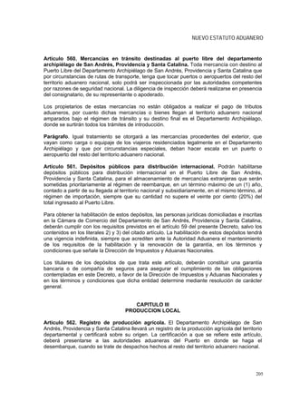 NUEVO ESTATUTO ADUANERO


Artículo 560. Mercancías en tránsito destinadas al puerto libre del departamento
archipiélago de San Andrés, Providencia y Santa Catalina. Toda mercancía con destino al
Puerto Libre del Departamento Archipiélago de San Andrés, Providencia y Santa Catalina que
por circunstancias de rutas de transporte, tenga que tocar puertos o aeropuertos del resto del
territorio aduanero nacional, solo podrá ser inspeccionada por las autoridades competentes
por razones de seguridad nacional. La diligencia de inspección deberá realizarse en presencia
del consignatario, de su representante o apoderado.

Los propietarios de estas mercancías no están obligados a realizar el pago de tributos
aduaneros, por cuanto dichas mercancías o bienes llegan al territorio aduanero nacional
amparados bajo el régimen de tránsito y su destino final es el Departamento Archipiélago,
donde se surtirán todos los trámites de introducción.

Parágrafo. Igual tratamiento se otorgará a las mercancías procedentes del exterior, que
vayan como carga o equipaje de los viajeros residenciados legalmente en el Departamento
Archipiélago y que por circunstancias especiales, deban hacer escala en un puerto o
aeropuerto del resto del territorio aduanero nacional.

Artículo 561. Depósitos públicos para distribución internacional. Podrán habilitarse
depósitos públicos para distribución internacional en el Puerto Libre de San Andrés,
Providencia y Santa Catalina, para el almacenamiento de mercancías extranjeras que serán
sometidas prioritariamente al régimen de reembarque, en un término máximo de un (1) año,
contado a partir de su llegada al territorio nacional y subsidiariamente, en el mismo término, al
régimen de importación, siempre que su cantidad no supere el veinte por ciento (20%) del
total ingresado al Puerto Libre.

Para obtener la habilitación de estos depósitos, las personas jurídicas domiciliadas e inscritas
en la Cámara de Comercio del Departamento de San Andrés, Providencia y Santa Catalina,
deberán cumplir con los requisitos previstos en el artículo 59 del presente Decreto, salvo los
contenidos en los literales 2) y 3) del citado artículo. La habilitación de estos depósitos tendrá
una vigencia indefinida, siempre que acrediten ante la Autoridad Aduanera el mantenimiento
de los requisitos de la habilitación y la renovación de la garantía, en los términos y
condiciones que señale la Dirección de Impuestos y Aduanas Nacionales.

Los titulares de los depósitos de que trata este artículo, deberán constituir una garantía
bancaria o de compañía de seguros para asegurar el cumplimiento de las obligaciones
contempladas en este Decreto, a favor de la Dirección de Impuestos y Aduanas Nacionales y
en los términos y condiciones que dicha entidad determine mediante resolución de carácter
general.


                                       CAPITULO III
                                    PRODUCCION LOCAL

Artículo 562. Registro de producción agrícola. El Departamento Archipiélago de San
Andrés, Providencia y Santa Catalina llevará un registro de la producción agrícola del territorio
departamental y certificará sobre su origen. La certificación a que se refiere este artículo,
deberá presentarse a las autoridades aduaneras del Puerto en donde se haga el
desembarque, cuando se trate de despachos hechos al resto del territorio aduanero nacional.




                                                                                               205
 