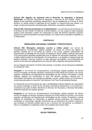 NUEVO ESTATUTO ADUANERO


Artículo 563. Registro de empresas ante la Dirección de Impuestos y Aduanas
Nacionales. La Dirección Seccional de Impuestos y Aduanas de San Andrés llevará un
registro de las empresas industriales establecidas o que se establezcan en el futuro en dicho
territorio, en donde conste la capacidad de sus equipos, la materia prima que utilizan y su
origen, la clase de productos manufacturados, fabricados, envasados y elaborados.

Artículo 564. Artículos producidos en el departamento. Los artículos que se produzcan en
el territorio de San Andrés, Providencia y Santa Catalina, y en los cuales se haya empleado
materia prima extranjera, podrán ser introducidos al resto del territorio aduanero nacional,
pagando los tributos aduaneros correspondientes a la materia prima extranjera empleada en
su elaboración.

                                        CAPITULO IV

              MENSAJERIA ACELERADA, COURRIER Y TRÁFICO POSTAL

Artículo 565. Mensajería acelerada, courrier y tráfico postal. Los envíos de
correspondencia, encomiendas, objetos postales, los demás los envíos que lleguen al
territorio nacional por la red oficial de correos y los envíos urgentes procedentes del
Departamento Archipiélago de San Andrés, Providencia y Santa Catalina, deberán adecuarse
a los presupuestos generales establecidos para el régimen de mensajería acelerada, courrier
y tráfico postal previsto en este Decreto; en consecuencia, a su llegada a cualquier lugar del
territorio aduanero nacional, recibirán un trato aduanero equivalente a los procedentes del
exterior en los términos establecidos en los artículos 389 y siguientes del presente Decreto.

Los que lleguen del exterior al Puerto Libre gozarán, si procede, de las franquicias señaladas
en el presente Título.

Parágrafo 1. Los envíos de correspondencia, encomiendas, objetos postales, los demás
envíos que lleguen al territorio aduanero nacional por la Red Oficial de Correos y los envíos
urgentes, procedentes del Departamento Archipiélago de San Andrés, Providencia y Santa
Catalina, deberán ser introducidos al resto del territorio aduanero nacional por un
intermediario del régimen de mensajería acelerada, courrier y tráfico postal, en los términos y
condiciones previstas en la Sección I del Capítulo V del Título IX del presente Decreto.

La información de los documentos de viaje y del Manifiesto Expreso deberán ser transmitidos
de manera anticipada a través de los servicios informáticos electrónicos, en los términos y
condiciones que para el efecto determine la Dirección de Impuestos y Aduanas Nacionales,
mediante resolución de carácter general.

Parágrafo 2. Los envíos de correspondencia, encomiendas, objetos postales, los demás
envíos que lleguen al territorio aduanero nacional por la Red Oficial de Correos y los envíos
urgentes, procedentes del Departamento Archipiélago de San Andrés, Providencia y Santa
Catalina, en cantidades no comerciales no pagarán tributos aduaneros. Se entiende por
cantidades no comerciales, aquellas mercancías que se introduzcan de manera ocasional y
que consistan en artículos propios para el uso o consumo de una persona, su profesión u
oficio, en cantidades no superiores a diez (10) unidades de la misma clase.

                                        CAPITULO V

                                    SALIDA TEMPORAL


                                                                                            206
 