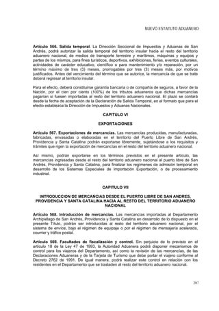 NUEVO ESTATUTO ADUANERO



Artículo 566. Salida temporal. La Dirección Seccional de Impuestos y Aduanas de San
Andrés, podrá autorizar la salida temporal del territorio insular hacia el resto del territorio
aduanero nacional, de medios de transporte terrestre y marítimos, máquinas y equipos y
partes de los mismos, para fines turísticos, deportivos, exhibiciones, ferias, eventos culturales,
actividades de carácter educativo, científico o para mantenimiento y/o reparación, por un
término máximo de tres (3) meses, prorrogables por tres (3) meses más, por motivos
justificados. Antes del vencimiento del término que se autorice, la mercancía de que se trate
deberá regresar al territorio insular.

Para el efecto, deberá constituirse garantía bancaria o de compañía de seguros, a favor de la
Nación, por el cien por ciento (100%) de los tributos aduaneros que dichas mercancías
pagarían si fuesen importadas al resto del territorio aduanero nacional. El plazo se contará
desde la fecha de aceptación de la Declaración de Salida Temporal, en el formato que para el
efecto establezca la Dirección de Impuestos y Aduanas Nacionales.

                                         CAPITULO VI

                                      EXPORTACIONES

Artículo 567. Exportaciones de mercancías. Las mercancías producidas, manufacturadas,
fabricadas, envasadas o elaboradas en el territorio del Puerto Libre de San Andrés,
Providencia y Santa Catalina podrán exportarse libremente, sujetándose a los requisitos y
trámites que rigen la exportación de mercancías en el resto del territorio aduanero nacional.

Así mismo, podrán exportarse en los términos previstos en el presente artículo, las
mercancías ingresadas desde el resto del territorio aduanero nacional al puerto libre de San
Andrés, Providencia y Santa Catalina, para finalizar los regímenes de admisión temporal en
desarrollo de los Sistemas Especiales de Importación Exportación, o de procesamiento
industrial.


                                         CAPITULO VII

   INTRODUCCION DE MERCANCIAS DESDE EL PUERTO LIBRE DE SAN ANDRES,
 PROVIDENCIA Y SANTA CATALINA HACIA AL RESTO DEL TERRITORIO ADUANERO
                               NACIONAL

Artículo 568. Introducción de mercancías. Las mercancías importadas al Departamento
Archipiélago de San Andrés, Providencia y Santa Catalina en desarrollo de lo dispuesto en el
presente Título, podrán ser introducidas al resto del territorio aduanero nacional, por el
sistema de envíos, bajo el régimen de equipaje o por el régimen de mensajería acelerada,
courrier y tráfico postal.

Artículo 569. Facultades de fiscalización y control. Sin perjuicio de lo previsto en el
artículo 18 de la Ley 47 de 1993, la Autoridad Aduanera podrá disponer mecanismos de
control para los viajeros del Departamento, así como la revisión de las mercancías, de las
Declaraciones Aduaneras y de la Tarjeta de Turismo que debe portar el viajero conforme al
Decreto 2762 de 1991. De igual manera, podrá realizar este control en relación con los
residentes en el Departamento que se trasladen al resto del territorio aduanero nacional.



                                                                                               207
 