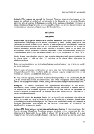 NUEVO ESTATUTO ADUANERO


Artículo 570. Lugares de control. La Autoridad Aduanera dispondrá los lugares en los
cuales se realizará el control del cumplimiento de lo dispuesto en el presente Decreto,
conforme a los programas de fiscalización, dentro de los cuales podrá solicitar información a
otras entidades del Departamento, así como establecer listas con precios de referencia de las
mercancías que ordinariamente provengan del Departamento.


                                         SECCIÓN I

                                         VIAJEROS

Artículo 571. Equipaje con franquicia de tributos aduaneros. Los viajeros procedentes del
Departamento Archipiélago de San Andrés, Providencia y Santa Catalina, después de una
permanencia mínima de tres (3) días, tendrán el derecho personal e intransferible, a internar
al resto del territorio aduanero nacional por una sola vez al año, mercancías sin el pago de
tributos aduaneros, artículos para su uso personal o doméstico hasta por un valor total
equivalente a tres mil quinientos dólares de los Estados Unidos de Norteamérica (US$3.500).
Los menores de edad podrán ejercer este derecho reducido en un cincuenta por ciento (50%).

Dentro de este cupo, el viajero no podrá traer en cada viaje más dos (2) electrodomésticos de
la misma clase, ni más de diez (10) artículos de la misma clase, diferentes de
electrodomésticos.

Estas mercancías deberán ser destinadas al uso personal del viajero y por lo tanto, no podrán
ser comercializadas.

Quienes viajen en grupos, podrán sumar sus cupos para traer mercancías cuyo valor exceda
el cupo individual. El monto resultante podrá ser utilizado conjunta o separadamente por los
mismos que hubieren acordado esta acumulación.

No hará parte del equipaje, el material de transporte comprendido en los Capítulos 86, 87, 88
y 89 del Arancel de Aduanas, excepto bicicletas para niños, velocípedos, sillones de ruedas y
demás vehículos para inválidos, coches, sillas y vehículos similares para transporte de niños.

Parágrafo. Los viajeros procedentes del Departamento Archipiélago de San Andrés,
Providencia y Santa Catalina, podrán incluir dentro del cupo previsto en el presente artículo,
las mercancías que hubiesen ingresado al puerto libre para finalizar los regímenes de
admisión temporal en desarrollo de los Sistemas Especiales de Importación - Exportación, o
de procesamiento industrial.

Artículo 572. Envío del equipaje. Dentro de los cinco (5) días siguientes a la salida del
viajero, podrá salir por carga la mercancía adquirida. Para tal efecto, el viajero deberá haber
presentado previamente la Declaración de Viajeros que señale la Dirección de Impuestos y
Aduanas Nacionales, acompañada de las facturas comerciales, el documento de
identificación y el respectivo tiquete.

Artículo 573. Exportaciones temporales realizadas por viajeros. El viajero que lleve a San
Andrés cámaras fotográficas, filmadoras, equipos similares y otras mercancías de valor,
diligenciará la Declaración de que trata el artículo 474 del presente Decreto, en la que
relacionará las mercancías. Esta Declaración será el único documento que servirá para incluir



                                                                                            208
 
