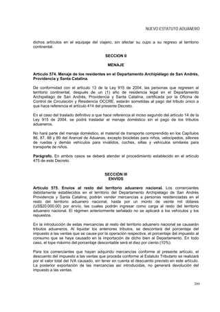 NUEVO ESTATUTO ADUANERO


dichos artículos en el equipaje del viajero, sin afectar su cupo a su regreso al territorio
continental.

                                         SECCION II

                                           MENAJE

Artículo 574. Menaje de los residentes en el Departamento Archipiélago de San Andrés,
Providencia y Santa Catalina.

De conformidad con el artículo 13 de la Ley 915 de 2004, las personas que regresen al
territorio continental, después de un (1) año de residencia legal en el Departamento
Archipiélago de San Andrés, Providencia y Santa Catalina, certificada por la Oficina de
Control de Circulación y Residencia OCCRE, estarán sometidas al pago del tributo único a
que hace referencia el artículo 414 del presente Decreto.

En el caso del traslado definitivo a que hace referencia el inciso segundo del artículo 14 de la
Ley 915 de 2004, se podrá trasladar el menaje doméstico sin el pago de los tributos
aduaneros.

No hará parte del menaje doméstico, el material de transporte comprendido en los Capítulos
86, 87, 88 y 89 del Arancel de Aduanas, excepto bicicletas para niños, velocípedos, sillones
de ruedas y demás vehículos para inválidos, coches, sillas y vehículos similares para
transporte de niños.

Parágrafo. En ambos casos se deberá atender el procedimiento establecido en el artículo
475 de este Decreto.


                                         SECCIÓN III
                                          ENVÍOS

Artículo 575. Envíos al resto del territorio aduanero nacional. Los comerciantes
debidamente establecidos en el territorio del Departamento Archipiélago de San Andrés
Providencia y Santa Catalina, podrán vender mercancías a personas residenciadas en el
resto del territorio aduanero nacional, hasta por un monto de veinte mil dólares
(US$20.000,00) por envío, las cuales podrán ingresar como carga al resto del territorio
aduanero nacional. El régimen anteriormente señalado no se aplicará a los vehículos y los
repuestos.

En la introducción de estas mercancías al resto del territorio aduanero nacional se causarán
tributos aduaneros. Al liquidar los anteriores tributos, se descontará del porcentaje del
impuesto a las ventas que se cause por la operación respectiva, el porcentaje del impuesto al
consumo que se haya causado en la importación de dicho bien al Departamento. En todo
caso, el tope máximo del porcentaje descontable será el diez por ciento (10%).

Para los comerciantes que hayan adquirido mercancías conforme al presente artículo, el
descuento del impuesto a las ventas que proceda conforme al Estatuto Tributario se realizará
por el valor total del IVA causado, sin tener en cuenta el descuento previsto en este artículo.
La posterior exportación de las mercancías así introducidas, no generará devolución del
impuesto a las ventas.


                                                                                             209
 