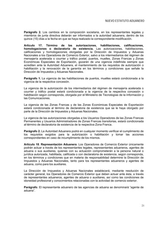 NUEVO ESTATUTO ADUANERO


Parágrafo 2. Los cambios en la composición societaria, en los representantes legales y
miembros de junta directiva deberán ser informados a la autoridad aduanera, dentro de los
quince (15) días a la fecha en que se haya realizado la correspondiente modificación.

Artículo 17. Término de las autorizaciones, habilitaciones, calificaciones,
homologaciones o declaratoria de existencia. Las autorizaciones, habilitaciones,
calificaciones y homologaciones otorgadas por la Dirección de Impuestos y Aduanas
Nacionales a los Operadores de Comercio Exterior, salvo a los intermediarios del régimen de
mensajería acelerada o courrier y tráfico postal, puertos, muelles, Zonas Francas y Zonas
Económicas Especiales de Exportación, gozarán de una vigencia indefinida siempre que
acrediten ante la Autoridad Aduanera, el mantenimiento de los requisitos de autorización o
habilitación y la renovación de la garantía en los términos y condiciones que señale la
Dirección de Impuestos y Aduanas Nacionales.

Parágrafo 1. La vigencia de las habilitaciones de puertos, muelles estará condicionada a la
vigencia de la respectiva concesión.

La vigencia de la autorización de los intermediarios del régimen de mensajería acelerada o
courrier y tráfico postal estará condicionada a la vigencia de la respectiva concesión o
habilitación según corresponda, otorgada por el Ministerio de Tecnologías de la Información y
las Comunicaciones.

La vigencia de las Zonas Francas y de las Zonas Económicas Especiales de Exportación
estará condicionada al término de declaratoria de existencia que se le haya otorgado por
parte de la Dirección de Impuestos y Aduanas Nacionales.

La vigencia de las autorizaciones otorgadas a los Usuarios Operadores de las Zonas Francas
Permanentes y Usuarios Administradores de Zonas Francas transitorias, estará condicionada
al término de declaratoria de existencia de la respectiva Zona Franca.

Parágrafo 2. La Autoridad Aduanera podrá en cualquier momento verificar el cumplimiento de
los requisitos exigidos para la autorización o habilitación y tomar las acciones
correspondientes en caso de incumplimiento de los mismos.

Artículo 18. Representación Aduanera. Los Operadores de Comercio Exterior únicamente
podrán actuar a través de los representantes legales, representantes aduaneros, agentes de
aduana o sus auxiliares, quienes con su actuación comprometerán a la persona natural o
jurídica autorizada, habilitada, calificada o con declaratoria de existencia, según corresponda,
en los términos y condiciones que en materia de responsabilidad determine la Dirección de
Impuestos y Aduanas Nacionales, tanto para los representantes aduaneros y agentes de
aduana, como para los auxiliares.

La Dirección de Impuestos y Aduanas Nacionales establecerá, mediante resolución de
carácter general, los Operadores de Comercio Exterior que deben actuar ante ésta, a través
de representantes aduaneros, agentes de aduana o auxiliares, así como las condiciones de
idoneidad profesional y conocimientos relacionadas con la actividad de comercio exterior.

Parágrafo. El representante aduanero de las agencias de aduana se denominará “agente de
aduana”.




                                                                                              21
 