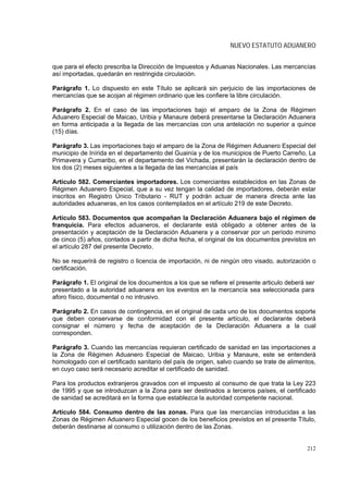NUEVO ESTATUTO ADUANERO


que para el efecto prescriba la Dirección de Impuestos y Aduanas Nacionales. Las mercancías
así importadas, quedarán en restringida circulación.

Parágrafo 1. Lo dispuesto en este Título se aplicará sin perjuicio de las importaciones de
mercancías que se acojan al régimen ordinario que les confiere la libre circulación.

Parágrafo 2. En el caso de las importaciones bajo el amparo de la Zona de Régimen
Aduanero Especial de Maicao, Uribia y Manaure deberá presentarse la Declaración Aduanera
en forma anticipada a la llegada de las mercancías con una antelación no superior a quince
(15) días.

Parágrafo 3. Las importaciones bajo el amparo de la Zona de Régimen Aduanero Especial del
municipio de Inírida en el departamento del Guainía y de los municipios de Puerto Carreño, La
Primavera y Cumaribo, en el departamento del Vichada, presentarán la declaración dentro de
los dos (2) meses siguientes a la llegada de las mercancías al país

Artículo 582. Comerciantes importadores. Los comerciantes establecidos en las Zonas de
Régimen Aduanero Especial, que a su vez tengan la calidad de importadores, deberán estar
inscritos en Registro Único Tributario - RUT y podrán actuar de manera directa ante las
autoridades aduaneras, en los casos contemplados en el artículo 219 de este Decreto.

Artículo 583. Documentos que acompañan la Declaración Aduanera bajo el régimen de
franquicia. Para efectos aduaneros, el declarante está obligado a obtener antes de la
presentación y aceptación de la Declaración Aduanera y a conservar por un período mínimo
de cinco (5) años, contados a partir de dicha fecha, el original de los documentos previstos en
el artículo 287 del presente Decreto.

No se requerirá de registro o licencia de importación, ni de ningún otro visado, autorización o
certificación.

Parágrafo 1. El original de los documentos a los que se refiere el presente articulo deberá ser
presentado a la autoridad aduanera en los eventos en la mercancía sea seleccionada para
aforo físico, documental o no intrusivo.

Parágrafo 2. En casos de contingencia, en el original de cada uno de los documentos soporte
que deben conservarse de conformidad con el presente artículo, el declarante deberá
consignar el número y fecha de aceptación de la Declaración Aduanera a la cual
corresponden.

Parágrafo 3. Cuando las mercancías requieran certificado de sanidad en las importaciones a
la Zona de Régimen Aduanero Especial de Maicao, Uribia y Manaure, este se entenderá
homologado con el certificado sanitario del país de origen, salvo cuando se trate de alimentos,
en cuyo caso será necesario acreditar el certificado de sanidad.

Para los productos extranjeros gravados con el impuesto al consumo de que trata la Ley 223
de 1995 y que se introduzcan a la Zona para ser destinados a terceros países, el certificado
de sanidad se acreditará en la forma que establezca la autoridad competente nacional.

Artículo 584. Consumo dentro de las zonas. Para que las mercancías introducidas a las
Zonas de Régimen Aduanero Especial gocen de los beneficios previstos en el presente Título,
deberán destinarse al consumo o utilización dentro de las Zonas.


                                                                                            212
 