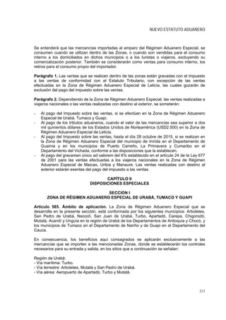 NUEVO ESTATUTO ADUANERO



Se entenderá que las mercancías importadas al amparo del Régimen Aduanero Especial, se
consumen cuando se utilizan dentro de las Zonas, o cuando son vendidas para el consumo
interno a los domiciliados en dichos municipios o a los turistas o viajeros, excluyendo su
comercialización posterior. También se considerarán como ventas para consumo interno, los
retiros para el consumo propio del importador.

Parágrafo 1. Las ventas que se realicen dentro de las zonas están gravadas con el impuesto
a las ventas de conformidad con el Estatuto Tributario, con excepción de las ventas
efectuadas en la Zona de Régimen Aduanero Especial de Leticia, las cuales gozarán de
exclusión del pago del impuesto sobre las ventas.

Parágrafo 2. Dependiendo de la Zona de Régimen Aduanero Especial, las ventas realizadas a
viajeros nacionales o las ventas realizadas con destino al exterior, se someterán:

-   Al pago del Impuesto sobre las ventas, si se efectúan en la Zona de Régimen Aduanero
    Especial de Urabá, Tumaco y Guapi.
-   Al pago de los tributos aduaneros, cuando el valor de las mercancías sea superior a dos
    mil quinientos dólares de los Estados Unidos de Norteamérica (USD2.500) en la Zona de
    Régimen Aduanero Especial de Leticia.
-   Al pago del Impuesto sobre las ventas, hasta el día 28 octubre de 2015, si se realizan en
    la Zona de Régimen Aduanero Especial del municipio de Inírida en el Departamento de
    Guainía y en los municipios de Puerto Carreño, La Primavera y Cumaribo en el
    Departamento del Vichada, conforme a las disposiciones que la establecen.
-   Al pago del gravamen único ad valorem del 6% establecido en el artículo 24 de la Ley 677
    de 2001 para las ventas efectuadas a los viajeros nacionales en la Zona de Régimen
    Aduanero Especial de Maicao, Uribia y Manaure. Las ventas realizadas con destino al
    exterior estarán exentas del pago del impuesto a las ventas.

                                     CAPÍTULO II
                              DISPOSICIONES ESPECIALES

                               SECCION I
       ZONA DE RÉGIMEN ADUANERO ESPECIAL DE URABÁ, TUMACO Y GUAPI

Artículo 585. Ámbito de aplicación. La Zona de Régimen Aduanero Especial que se
desarrolla en la presente sección, está conformada por los siguientes municipios: Arboletes,
San Pedro de Urabá, Necoclí, San Juan de Urabá, Turbo, Apartadó, Carepa, Chigorodó,
Mutatá, Acandí y Unguía en la región de Urabá de los Departamentos de Antioquia y Chocó, y
los municipios de Tumaco en el Departamento de Nariño y de Guapi en el Departamento del
Cauca.

En consecuencia, los beneficios aquí consagrados se aplicarán exclusivamente a las
mercancías que se importen a las mencionadas Zonas, donde se establecerán los controles
necesarios para su entrada y salida, en los sitios que a continuación se señalan:

Región de Urabá:
- Vía marítima: Turbo.
- Vía terrestre: Arboletes, Mutatá y San Pedro de Urabá.
- Vía aérea: Aeropuerto de Apartadó, Turbo y Mutatá.



                                                                                         213
 