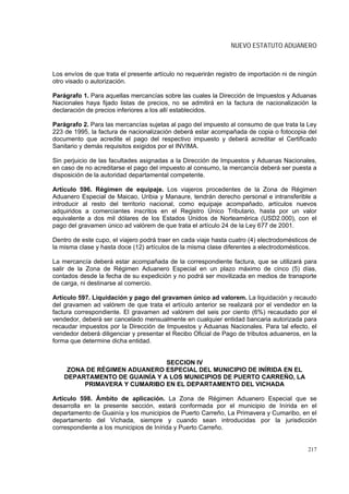 NUEVO ESTATUTO ADUANERO



Los envíos de que trata el presente artículo no requerirán registro de importación ni de ningún
otro visado o autorización.

Parágrafo 1. Para aquellas mercancías sobre las cuales la Dirección de Impuestos y Aduanas
Nacionales haya fijado listas de precios, no se admitirá en la factura de nacionalización la
declaración de precios inferiores a los allí establecidos.

Parágrafo 2. Para las mercancías sujetas al pago del impuesto al consumo de que trata la Ley
223 de 1995, la factura de nacionalización deberá estar acompañada de copia o fotocopia del
documento que acredite el pago del respectivo impuesto y deberá acreditar el Certificado
Sanitario y demás requisitos exigidos por el INVIMA.

Sin perjuicio de las facultades asignadas a la Dirección de Impuestos y Aduanas Nacionales,
en caso de no acreditarse el pago del impuesto al consumo, la mercancía deberá ser puesta a
disposición de la autoridad departamental competente.

Artículo 596. Régimen de equipaje. Los viajeros procedentes de la Zona de Régimen
Aduanero Especial de Maicao, Uribia y Manaure, tendrán derecho personal e intransferible a
introducir al resto del territorio nacional, como equipaje acompañado, artículos nuevos
adquiridos a comerciantes inscritos en el Registro Único Tributario, hasta por un valor
equivalente a dos mil dólares de los Estados Unidos de Norteamérica (USD2.000), con el
pago del gravamen único ad valórem de que trata el artículo 24 de la Ley 677 de 2001.

Dentro de este cupo, el viajero podrá traer en cada viaje hasta cuatro (4) electrodomésticos de
la misma clase y hasta doce (12) artículos de la misma clase diferentes a electrodomésticos.

La mercancía deberá estar acompañada de la correspondiente factura, que se utilizará para
salir de la Zona de Régimen Aduanero Especial en un plazo máximo de cinco (5) días,
contados desde la fecha de su expedición y no podrá ser movilizada en medios de transporte
de carga, ni destinarse al comercio.

Artículo 597. Liquidación y pago del gravamen único ad valorem. La liquidación y recaudo
del gravamen ad valórem de que trata el artículo anterior se realizará por el vendedor en la
factura correspondiente. El gravamen ad valórem del seis por ciento (6%) recaudado por el
vendedor, deberá ser cancelado mensualmente en cualquier entidad bancaria autorizada para
recaudar impuestos por la Dirección de Impuestos y Aduanas Nacionales. Para tal efecto, el
vendedor deberá diligenciar y presentar el Recibo Oficial de Pago de tributos aduaneros, en la
forma que determine dicha entidad.


                               SECCION IV
     ZONA DE RÉGIMEN ADUANERO ESPECIAL DEL MUNICIPIO DE INÍRIDA EN EL
    DEPARTAMENTO DE GUAINÍA Y A LOS MUNICIPIOS DE PUERTO CARREÑO, LA
         PRIMAVERA Y CUMARIBO EN EL DEPARTAMENTO DEL VICHADA

Artículo 598. Ámbito de aplicación. La Zona de Régimen Aduanero Especial que se
desarrolla en la presente sección, estará conformada por el municipio de Inírida en el
departamento de Guainía y los municipios de Puerto Carreño, La Primavera y Cumaribo, en el
departamento del Vichada, siempre y cuando sean introducidas por la jurisdicción
correspondiente a los municipios de Inírida y Puerto Carreño.


                                                                                           217
 