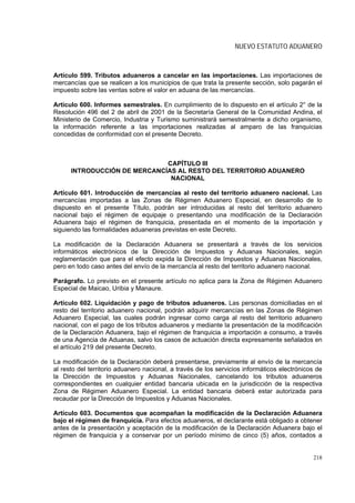 NUEVO ESTATUTO ADUANERO



Artículo 599. Tributos aduaneros a cancelar en las importaciones. Las importaciones de
mercancías que se realicen a los municipios de que trata la presente sección, solo pagarán el
impuesto sobre las ventas sobre el valor en aduana de las mercancías.

Artículo 600. Informes semestrales. En cumplimiento de lo dispuesto en el artículo 2° de la
Resolución 496 del 2 de abril de 2001 de la Secretaría General de la Comunidad Andina, el
Ministerio de Comercio, Industria y Turismo suministrará semestralmente a dicho organismo,
la información referente a las importaciones realizadas al amparo de las franquicias
concedidas de conformidad con el presente Decreto.



                              CAPÍTULO III
      INTRODUCCIÓN DE MERCANCÍAS AL RESTO DEL TERRITORIO ADUANERO
                               NACIONAL

Artículo 601. Introducción de mercancías al resto del territorio aduanero nacional. Las
mercancías importadas a las Zonas de Régimen Aduanero Especial, en desarrollo de lo
dispuesto en el presente Título, podrán ser introducidas al resto del territorio aduanero
nacional bajo el régimen de equipaje o presentando una modificación de la Declaración
Aduanera bajo el régimen de franquicia, presentada en el momento de la importación y
siguiendo las formalidades aduaneras previstas en este Decreto.

La modificación de la Declaración Aduanera se presentará a través de los servicios
informáticos electrónicos de la Dirección de Impuestos y Aduanas Nacionales, según
reglamentación que para el efecto expida la Dirección de Impuestos y Aduanas Nacionales,
pero en todo caso antes del envío de la mercancía al resto del territorio aduanero nacional.

Parágrafo. Lo previsto en el presente artículo no aplica para la Zona de Régimen Aduanero
Especial de Maicao, Uribia y Manaure.

Artículo 602. Liquidación y pago de tributos aduaneros. Las personas domiciliadas en el
resto del territorio aduanero nacional, podrán adquirir mercancías en las Zonas de Régimen
Aduanero Especial, las cuales podrán ingresar como carga al resto del territorio aduanero
nacional, con el pago de los tributos aduaneros y mediante la presentación de la modificación
de la Declaración Aduanera, bajo el régimen de franquicia a importación a consumo, a través
de una Agencia de Aduanas, salvo los casos de actuación directa expresamente señalados en
el artículo 219 del presente Decreto.

La modificación de la Declaración deberá presentarse, previamente al envío de la mercancía
al resto del territorio aduanero nacional, a través de los servicios informáticos electrónicos de
la Dirección de Impuestos y Aduanas Nacionales, cancelando los tributos aduaneros
correspondientes en cualquier entidad bancaria ubicada en la jurisdicción de la respectiva
Zona de Régimen Aduanero Especial. La entidad bancaria deberá estar autorizada para
recaudar por la Dirección de Impuestos y Aduanas Nacionales.

Artículo 603. Documentos que acompañan la modificación de la Declaración Aduanera
bajo el régimen de franquicia. Para efectos aduaneros, el declarante está obligado a obtener
antes de la presentación y aceptación de la modificación de la Declaración Aduanera bajo el
régimen de franquicia y a conservar por un período mínimo de cinco (5) años, contados a


                                                                                             218
 