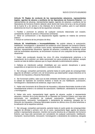 NUEVO ESTATUTO ADUANERO


Artículo 19. Reglas de conducta de los representantes aduaneros, representantes
legales, agentes de aduana y auxiliares de los Operadores de Comercio Exterior. Los
representantes de aduanas, representantes legales, agentes de aduanas y auxiliares de los
Operadores de Comercio Exterior deberán obrar dentro del marco de la ley y de los principios
de la buena fe y de servicio a los intereses de la función pública, para lo cual deberán
abstenerse de incurrir en alguna de las siguientes conductas:

1. Facilitar o promover la práctica de cualquier conducta relacionada con evasión,
contrabando, lavado de activos o infracciones cambiarias;
2. Obrar en contravención a las disposiciones legales vigentes en materia de comercio
exterior;
3. Actuar en contravía de los principios de ética;

Artículo 20. Inhabilidades e Incompatibilidades. No podrán obtener la autorización,
habilitación, homologación o declaratoria de existencia como Operador de Comercio Exterior,
las personas naturales o jurídicas cuyos socios, representantes legales, miembros de junta
directiva, representantes aduaneros, agentes de aduanas y auxiliares que pretendan actuar
ante las autoridades aduaneras, se encontraren incursos en una cualquiera de las siguientes
situaciones:

1. Haber sido condenado durante los cinco (5) años inmediatamente anteriores a la
presentación de la solicitud, por delito sancionado con pena privativa de la libertad, excepto
cuando se trate de delitos culposos que no hayan afectado la administración pública;

2. Hallarse en interdicción judicial, inhabilitado por una sanción disciplinaria o penal,
suspendido en el ejercicio de su profesión o excluido de ésta;

3. Ser cónyuge, compañero permanente, pariente hasta el cuarto grado de consanguinidad,
segundo de afinidad o primero civil, de funcionarios que desempeñen cargos directivos en la
Dirección de Impuestos y Aduanas Nacionales;

4. Ser funcionario público, salvo que se trate entidades del Estado que pretendan acceder a
la calidad de Operador de Comercio Exterior a través de una habilitación, autorización,
homologación o declaratoria de existencia, según sea el caso;

5. Haber sido funcionario de la Dirección de Impuestos y Aduanas Nacionales durante el año
inmediatamente anterior a la solicitud de autorización, habilitación, declaratoria de existencia
u homologación;

6. Haber sido socio, representante legal, agente de aduana, auxiliar o representante
aduanero, miembro de la junta directiva de un Operador de Comercio Exterior que haya sido
sancionado con cancelación de cualquier autorización, habilitación, inscripción,
reconocimiento, renovación, homologación o declaratoria de existencia, otorgada por la
Dirección de Impuestos y Aduanas Nacionales durante los últimos cinco (5) años anteriores a
la radicación de la respectiva solicitud.

7. Ser cónyuge, compañero permanente, pariente hasta el cuarto grado de consanguinidad,
segundo de afinidad o primero civil, de un socio, representante legal, agente de aduana,
auxiliar o representante aduanero, miembro de la junta directiva de un Operador de Comercio
Exterior, que haya sido sancionado con cancelación de cualquier autorización, habilitación,
inscripción, reconocimiento, renovación, homologación o declaratoria de existencia, otorgada


                                                                                              22
 