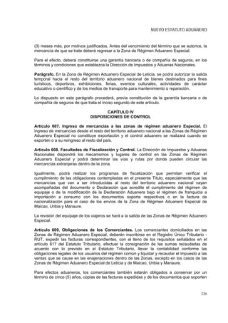 NUEVO ESTATUTO ADUANERO


(3) meses más, por motivos justificados. Antes del vencimiento del término que se autorice, la
mercancía de que se trate deberá regresar a la Zona de Régimen Aduanero Especial.

Para el efecto, deberá constituirse una garantía bancaria o de compañía de seguros, en los
términos y condiciones que establezca la Dirección de Impuestos y Aduanas Nacionales.

Parágrafo. En la Zona de Régimen Aduanero Especial de Leticia, se podrá autorizar la salida
temporal hacia el resto del territorio aduanero nacional de bienes destinados para fines
turísticos, deportivos, exhibiciones, ferias, eventos culturales, actividades de carácter
educativo o científico y de los medios de transporte para mantenimiento o reparación.

Lo dispuesto en este parágrafo procederá, previa constitución de la garantía bancaria o de
compañía de seguros de que trata el inciso segundo de este artículo.

                                     CAPÍTULO IV
                              DISPOSICIONES DE CONTROL

Artículo 607. Ingreso de mercancías a las zonas de régimen aduanero Especial. El
ingreso de mercancías desde el resto del territorio aduanero nacional a las Zonas de Régimen
Aduanero Especial no constituye exportación y el control aduanero se realizará cuando se
exporten o a su reingreso al resto del país.

Artículo 608. Facultades de Fiscalización y Control. La Dirección de Impuestos y Aduanas
Nacionales dispondrá los mecanismos y lugares de control en las Zonas de Régimen
Aduanero Especial y podrá determinar las vías y rutas por donde pueden circular las
mercancías extranjeras dentro de la zona.

Igualmente, podrá realizar los programas de fiscalización que permitan verificar el
cumplimiento de las obligaciones contempladas en el presente Título, especialmente que las
mercancías que van a ser introducidas al resto del territorio aduanero nacional vayan
acompañadas del documento o Declaración que acredite el cumplimiento del régimen de
equipaje o de la modificación de la Declaración Aduanera bajo el régimen de franquicia a
importación a consumo con los documentos soporte respectivos o en la factura de
nacionalización para el caso de los envíos de la Zona de Régimen Aduanero Especial de
Maicao, Uribia y Manaure.

La revisión del equipaje de los viajeros se hará a la salida de las Zonas de Régimen Aduanero
Especial.

Artículo 609. Obligaciones de los Comerciantes. Los comerciantes domiciliados en las
Zonas de Régimen Aduanero Especial, deberán inscribirse en el Registro Único Tributario -
RUT, expedir las facturas correspondientes, con el lleno de los requisitos señalados en el
artículo 617 del Estatuto Tributario, efectuar la consignación de las sumas recaudadas de
acuerdo con lo previsto en el Estatuto Tributario, llevar la contabilidad conforme las
obligaciones legales de los usuarios del régimen común y liquidar y recaudar el impuesto a las
ventas que se cause en las enajenaciones dentro de las Zonas, excepto en los casos de las
Zonas de Régimen Aduanero Especial de Leticia y de Maicao, Uribia y Manaure.

Para efectos aduaneros, los comerciantes también estarán obligados a conservar por un
término de cinco (5) años, copias de las facturas expedidas y de los documentos que soporten



                                                                                          220
 