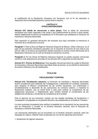 NUEVO ESTATUTO ADUANERO

la modificación de la Declaración Aduanera con franquicia, con el fin de colocarlos a
disposición de la Autoridad Aduanera cuando ésta lo requiera.

                                      CAPÍTULO V
                                  OTRAS DISPOSICIONES

Artículo 610. Salida de mercancías a otros países. Para la salida de mercancías
extranjeras que hayan ingresado a las zonas y que posteriormente se envíen a otros países,
deberá diligenciarse la factura de exportación en el formulario que establezca la Dirección de
Impuestos y Aduanas Nacionales.

Esta operación no generará devolución del impuesto que haya cancelado la mercancía al
momento de la introducción a la zona.

Parágrafo 1. Para la Zona de Régimen Aduanero Especial de Maicao, Uribia y Manaure, en el
caso de los productos extranjeros gravados con el impuesto al consumo de que trata la Ley
223 de 1995, en la factura de exportación deberá indicarse el número y fecha del levante de la
Declaración Aduanera con la cual se introdujo la mercancía a la Zona.

Parágrafo 2. Por las Zonas de Régimen Aduanero Especial se podrán exportar mercancías
conforme a las disposiciones previstas en los artículos 425 y siguientes de este Decreto.

Artículo 611. Precios de Referencia. Para aquellas mercancías sobre las cuales la Dirección
de Impuestos y Aduanas Nacionales haya fijado listas de precios, no se admitirá la declaración
de precios inferiores a los allí establecidos.


                                        TITULO XIII

                               FISCALIZACION Y CONTROL

Artículo 612. Fiscalización aduanera. La Dirección de Impuestos y Aduanas Nacionales
tendrá competencia para adelantar las investigaciones y desarrollar los controles necesarios
para asegurar el efectivo cumplimiento de las normas aduaneras, con anterioridad o
simultáneamente al desarrollo de las operaciones de comercio exterior, o mediante la
fiscalización posterior, que se podrá llevar a cabo para verificar el cumplimiento de las
obligaciones aduaneras, o integralmente, para verificar también el cumplimiento de las
obligaciones tributarias y cambiarias de competencia de la entidad.

Para el ejercicio de sus funciones, contará con las amplias facultades de fiscalización e
investigación consagradas en el presente Decreto y las establecidas en el Estatuto Tributario.

La única autoridad competente para verificar la legalidad de la importación de las mercancías
que se introduzcan o circulen en el territorio aduanero nacional, será la Dirección de
Impuestos y Aduanas Nacionales.

Las mercancías extranjeras que se encuentren en el territorio aduanero nacional, salvo los
equipajes de viajeros, deberán estar amparadas por uno de los siguientes documentos:

1. Declaración de régimen aduanero;



                                                                                           221
 