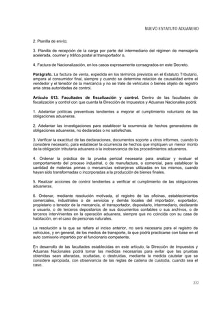 NUEVO ESTATUTO ADUANERO

2. Planilla de envío;

3. Planilla de recepción de la carga por parte del intermediario del régimen de mensajería
acelerada, courrier y tráfico postal al transportador o,

4. Factura de Nacionalización, en los casos expresamente consagrados en este Decreto.

Parágrafo. La factura de venta, expedida en los términos previstos en el Estatuto Tributario,
ampara al consumidor final, siempre y cuando se determine relación de causalidad entre el
vendedor y el tenedor de la mercancía y no se trate de vehículos o bienes objeto de registro
ante otras autoridades de control.

Artículo 613. Facultades de fiscalización y control. Dentro de las facultades de
fiscalización y control con que cuenta la Dirección de Impuestos y Aduanas Nacionales podrá:

1. Adelantar políticas preventivas tendientes a mejorar el cumplimiento voluntario de las
obligaciones aduaneras.

2. Adelantar las investigaciones para establecer la ocurrencia de hechos generadores de
obligaciones aduaneras, no declaradas o no satisfechas.

3. Verificar la exactitud de las declaraciones, documentos soporte u otros informes, cuando lo
considere necesario, para establecer la ocurrencia de hechos que impliquen un menor monto
de la obligación tributaria aduanera o la inobservancia de los procedimientos aduaneros.

4. Ordenar la práctica de la prueba pericial necesaria para analizar y evaluar el
comportamiento del proceso industrial, o de manufactura, o comercial, para establecer la
cantidad de materias primas o mercancías extranjeras utilizadas en los mismos, cuando
hayan sido transformadas o incorporadas a la producción de bienes finales.

5. Realizar acciones de control tendientes a verificar el cumplimiento de las obligaciones
aduaneras.

6. Ordenar, mediante resolución motivada, el registro de las oficinas, establecimientos
comerciales, industriales o de servicios y demás locales del importador, exportador,
propietario o tenedor de la mercancía, el transportador, depositario, intermediario, declarante
o usuario, o de terceros depositarios de sus documentos contables o sus archivos, o de
terceros intervinientes en la operación aduanera, siempre que no coincida con su casa de
habitación, en el caso de personas naturales.

La resolución a la que se refiere el inciso anterior, no será necesaria para el registro de
vehículos, y en general, de los medios de transporte, la que podrá practicarse con base en el
auto comisorio impartido por el funcionario competente.

En desarrollo de las facultades establecidas en este artículo, la Dirección de Impuestos y
Aduanas Nacionales podrá tomar las medidas necesarias para evitar que las pruebas
obtenidas sean alteradas, ocultadas, o destruidas, mediante la medida cautelar que se
considere apropiada, con observancia de las reglas de cadena de custodia, cuando sea el
caso.



                                                                                            222
 