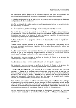NUEVO ESTATUTO ADUANERO


La suspensión operará hasta que se profiera la decisión de fondo en el proceso de
administrativo de imposición de sanciones y se cancele la correspondiente sanción.

2. Para los demás usuarios de las operaciones de comercio exterior que no tengan la calidad
de Operadores de Comercio Exterior:

2.1. Por la utilización de medios o documentos irregulares para soportar el cumplimiento de
las obligaciones aduaneras o,

2.2. Cuando cambien, oculten o sustraigan mercancías sujetas a control aduanero.

La medida de suspensión provisional se hará efectiva en el Registro Único Tributario,
suspendiendo la calidad de importador o exportador inscrita en el mismo, mientras se profiere
la decisión de fondo en el proceso de administrativo de imposición de sanciones que
corresponda y se cancela la correspondiente sanción.

3. Para los titulares de un programa autorizado de Sistemas Especiales de Importación–
Exportación:

Además de las casuales previstas en el numeral 1 de este artículo, a los titulares de un
programa autorizado de Sistemas Especiales de Importación–Exportación, les aplican las
siguientes casuales:

3.1. Dar a las mercancías una destinación diferente para la cual se importaron o no acreditar
el lugar en que se encuentren los bienes importados al amparo de un programa, sin que
medie causa legal, o por adulteración en los documentos presentados.

La suspensión operará mientras se profiere la decisión de fondo en el proceso de
administrativo que ordena la cancelación.

3.2. Excederse en el cupo de importación autorizado para el respectivo programa.

La suspensión operará mientras se profiere la decisión de fondo en el proceso de
administrativo de imposición de sanciones y se cancela la correspondiente sanción.

Artículo 620. Procedimiento para ordenar la suspensión provisional. La Autoridad
Aduanera, a través de la dependencia competente del nivel central de la Dirección de
Impuestos y Aduanas Nacionales, una vez tenga conocimiento de la ocurrencia de los hechos
enunciados en el artículo anterior, proferirá el acto administrativo en el que ordene la
suspensión provisional, indicando los hechos que dan lugar a la adopción de la medida
cautelar, el fundamento jurídico y las pruebas que la soportan.

Para el efecto, el funcionario de la Dirección de Impuestos y Aduanas Nacionales que tenga
conocimiento de la ocurrencia de los hechos previstos en el artículo anterior, deberá, dentro
de los cinco (5) días siguientes, remitir a la dependencia competente del nivel central de la
Dirección de Impuestos y Aduanas Nacionales, la información que soporte la imposición de la
medida cautelar, a efectos de que se surta el trámite previsto en el inciso anterior.

El acto administrativo que imponga la medida de suspensión provisional, se notificará
conforme con lo establecido en los artículos en los artículos 764 y 767 del presente Decreto.



                                                                                          226
 