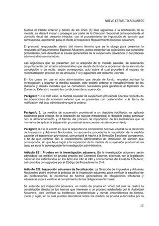 NUEVO ESTATUTO ADUANERO

Surtido el trámite anterior y dentro de los cinco (5) días siguientes a la notificación de la
medida, se deberá iniciar o proseguir por parte de la Dirección Seccional correspondiente al
domicilio fiscal del presunto infractor, con el procedimiento de imposición de sanción que
corresponda, expidiendo para el efecto el respectivo Requerimiento Especial Aduanero.

El presunto responsable, dentro del mismo término que se le otorga para presentar la
respuesta al Requerimiento Especial Aduanero, podrá presentar las objeciones que considere
procedentes para desvirtuar la causal generadora de la suspensión provisional y del proceso
administrativo sancionatorio.

Las objeciones que se presenten por la adopción de la medida cautelar, se resolverán
conjuntamente con el acto administrativo que decida de fondo la imposición de la sanción de
cancelación o de multa, según corresponda, acto sobre el cual procederá el recurso de
reconsideración previsto en los artículos 710 y siguientes del presente Decreto.

En los casos en que el acto administrativo que decide de fondo, resuelva archivar la
investigación y levantar la medida cautelar, este deberá ordenar el restablecimiento de los
términos y demás medidas que se consideren necesarias para garantizar al Operador de
Comercio Exterior o usuario las condiciones de su operación.

Parágrafo 1. En todo caso, la medida cautelar de suspensión provisional operará respecto de
las operaciones de comercio exterior que se presenten con posterioridad a la fecha de
notificación del acto administrativo que la ordena.


Parágrafo 2. La medida de suspensión provisional a un depósito habilitado, se aplicará
solamente para efectos de la recepción de nuevas mercancías; el depósito podrá continuar
con el almacenamiento y el trámite del proceso de importación de las mercancías que al
momento de aplicar la suspensión provisional se encuentren en almacenamiento.

Parágrafo 3. En el evento en que la dependencia competente del nivel central de la Dirección
de Impuestos y Aduanas Nacionales, no encuentre procedente la imposición de la medida
cautelar de suspensión provisional, comunicará el hecho a la Dirección Seccional competente,
a fin de que continúe con el procedimiento administrativo de imposición de sanción que
corresponda, sin que haya lugar a la imposición de la medida de suspensión provisional, en
tanto se surte la correspondiente investigación administrativa.

Artículo 621. Pruebas en la investigación aduanera. En la investigación aduanera serán
admisibles los medios de prueba propios del Comercio Exterior, previstos por la legislación
nacional; los establecidos en los Artículos 742 al 749 y concordantes del Estatuto Tributario;
así como los consagrados por el Código de Procedimiento Civil.

Artículo 622. Inspección aduanera de fiscalización. La Dirección de Impuestos y Aduanas
Nacionales podrá ordenar la práctica de la inspección aduanera, para verificar la exactitud de
las declaraciones, la ocurrencia de hechos generadores de obligaciones tributarias y
aduaneras y para verificar el cumplimiento de las obligaciones formales.

Se entiende por inspección aduanera, un medio de prueba en virtud del cual se realiza la
constatación directa de los hechos que interesan a un proceso adelantado por la Autoridad
Aduanera, para verificar su existencia, características y demás circunstancias de tiempo,
modo y lugar, en la cual pueden decretarse todos los medios de prueba autorizados por la


                                                                                           227
 