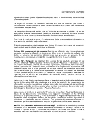 NUEVO ESTATUTO ADUANERO


legislación aduanera y otros ordenamientos legales, previa la observancia de las ritualidades
que le sean propias.

La inspección aduanera se decretará mediante auto que se notificará por correo o
personalmente, debiéndose indicar en él, los hechos materia de la prueba y los funcionarios
comisionados para practicarla.

La inspección aduanera se iniciará una vez notificado el auto que la ordene. De ella se
levantará un acta que contenga todos los hechos, pruebas y fundamentos en que se sustenta
y la fecha de cierre, debiendo ser suscrita por los funcionarios que la adelantaron.

Cuando de la práctica de la inspección aduanera se derive una actuación administrativa, el
acta respectiva constituirá parte de la misma.

El término para realizar esta inspección será de dos (2) meses, prorrogable por un periodo
igual, contado a partir del acto que ordena la diligencia.

Artículo 623. Independencia de procesos. Cuando una infracción a las normas aduaneras
se realice mediante la utilización de documentos falsos o con la comisión de cualquier otro
delito, se aplicarán las sanciones administrativas que procedan, sin perjuicio de las
investigaciones penales que corresponda e independientemente de sus resultados.

Artículo 624. Obligación de informar. Sin perjuicio de las facultades previstas en los
artículos 622 a 625 y 627 del Estatuto Tributario, la Autoridad Aduanera podrá solicitar a todas
las personas naturales o jurídicas, importadores, exportadores, declarantes, transportadores y
demás Operadores de Comercio Exterior, información de sus operaciones económicas y de
comercio exterior, con el fin de garantizar los estudios y cruces de información necesarios
para la fiscalización y el control de las operaciones aduaneras. Así mismo, las entidades
públicas que intervengan en la promoción, regulación, control, coordinación o prestación de
cualquier tipo de servicio en operaciones de comercio exterior, deberán reportar la
información que se les solicite.

La información que deba presentarse conforme lo previsto en este artículo, deberá efectuarse
dentro de los quince (15) días siguientes a la fecha de recepción del requerimiento de
información, en medios magnéticos o cualquier otro medio electrónico para la transmisión de
datos, cuyo contenido, términos, características técnicas y condiciones de suministro serán
definidos por la Dirección de Impuestos y Aduanas Nacionales.

Las personas o entidades a quienes la Dirección de Impuestos y Aduanas Nacionales, a
través de las dependencias competentes, haya requerido información en los términos
previstos en el presente artículo, y no las suministren, lo hagan extemporáneamente, o la
aporten en forma incompleta o inexacta, se les aplicará una sanción de multa equivalente a
doscientas (200) Unidades de Valor Tributario - UVT, por cada requerimiento incumplido. El
funcionario que realice el requerimiento no podrá exigir información que posea la entidad.

Artículo 625. Sistema de Administración del Riesgo. La Dirección de Impuestos y Aduanas
Nacionales podrá establecer y utilizar sistemas de administración de riesgo con el fin de
prevenir o combatir el uso o destinación del comercio para fines que atenten contra la
seguridad nacional o las disposiciones de carácter tributario, aduanero y cambiario.



                                                                                             228
 
