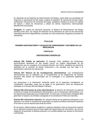 NUEVO ESTATUTO ADUANERO


En desarrollo de los Sistemas de Administración del Riesgo, podrá dirigir sus actividades de
inspección a operaciones de alto riesgo y agilizar el despacho de mercancías de bajo riesgo,
implementar mecanismos de monitoreo del riesgo, establecer medidas de control en lugares
de ingreso y salida de mercancías y utilizar los demás mecanismos internacionales
debidamente reconocidos.

Parágrafo. En materia de valoración aduanera, el Sistema de Administración del Riesgo
identifica entre otros, los riesgos de distorsión de los elementos de valor de las mercancías
importadas de forma independiente o asociada con otras situaciones irregulares al proceso de
importación.


                                         TITULO XIV

  REGIMEN SANCIONATORIO Y CAUSALES DE APREHENSION Y DECOMISO DE LAS
                             MERCANCIAS

                                         CAPITULO I

                               DISPOSICIONES GENERALES


Artículo 626. Ámbito de aplicación. El presente            Título establece las infracciones
administrativas aduaneras en que pueden incurrir          los sujetos responsables de las
obligaciones que se consagran en el presente Decreto.     Así mismo, establece las sanciones
aplicables por la comisión de dichas infracciones y       las causales que dan lugar a la
aprehensión y decomiso de mercancías.

Artículo 627. Reserva de las investigaciones administrativas. Las investigaciones
administrativas que se adelanten por el incumplimiento de las obligaciones de carácter
aduanero sólo podrán ser examinadas por el investigado o su apoderado legalmente
constituido.

Las actuaciones y la información contenida dentro de la respectiva investigación se
considerarán reservadas, hasta que se agote la vía gubernativa, salvo las excepciones
señaladas en el artículo 583 del Estatuto Tributario.

Artículo 628. Información de actos administrativos. El derecho de información se aplicará
conforme al Código de Procedimiento Administrativo y de lo Contencioso Administrativo y en
las disposiciones especiales que lo reglamenten. En todo caso, la información entregada debe
garantizar el respeto a la intimidad consagrada en la Constitución Política de Colombia.

Artículo 629. Información aduanera. Por solicitud directa de los gobiernos extranjeros y sus
agencias y con base en acuerdos de reciprocidad, se podrá suministrar información aduanera
en el caso en que se requiera para fines de control.

En tal evento, deberá exigirse al gobierno o agencia solicitante, tanto el compromiso expreso
de su utilización exclusiva para los fines objeto del requerimiento de información, así como la
obligación de garantizar la debida protección a la confidencialidad que ampara la información
suministrada.


                                                                                            229
 