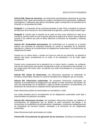 NUEVO ESTATUTO ADUANERO


Artículo 630. Clases de sanciones. Las infracciones administrativas aduaneras de que trata
el presente Título, serán sancionadas con multas o cancelación de la autorización, habilitación
homologación o calificación para ejercer actividades, según corresponda a la naturaleza de la
infracción y a la gravedad de la falta.

Parágrafo 1. La imposición de las sanciones previstas en este Título, procederá sin perjuicio
del decomiso de la mercancía o de la efectividad de la garantía, cuando a estas hubiere lugar

Parágrafo 2. Cuando para la tasación de la multa se tome como referencia el valor de la
mercancía, para los casos en que la sanción deba ser el avalúo de la misma, este se fijará de
acuerdo a los criterios que para el efecto determine la Dirección de Impuestos y Aduanas
Nacionales.

Artículo 631. Gradualidad sancionatoria. De conformidad con lo previsto en el artículo
anterior, las sanciones se impondrán teniendo en cuenta la naturaleza de la infracción,
atendiendo a criterios de incumplimientos de obligaciones sustanciales e incumplimientos de
obligaciones formales.

Cuando con un mismo hecho u omisión se incurra en más de una infracción, se aplicará la
sanción más grave, prevaleciendo en su orden, la de cancelación a la de multa, según
corresponda.

Cuando como consecuencia de la realización de un mismo hecho u omisión, se configuren
más de dos infracciones cuya sanción corresponda a multa, se impondrá la más onerosa; y si
las multas fueren del mismo valor, se aplicará una multa incrementada en un cincuenta por
ciento (50%).

Artículo 632. Clases de infracciones. Las infracciones aduaneras se clasificarán en
formales y sustanciales, teniendo en cuenta la naturaleza de la obligación que se incumpla.

Artículo 633. Infracciones sustanciales. Se consideran infracciones sustanciales, las
referidas al incumplimiento de obligaciones que afectan el orden económico del Estado, así
como las relacionadas con la liquidación y pago de tributos aduaneros, la presentación y la
declaración de mercancías en cualquiera de los regímenes aduaneros.

Estas infracciones podrán ser sancionadas con cancelación o multa.

Las multas previstas para el incumplimiento de las obligaciones sustanciales serán fijas o
proporcionales a la operación incumplida.

Artículo 634. Infracciones formales. Se consideran infracciones formales, las referidas al
incumplimiento de obligaciones que no afectan el orden económico del Estado y se
circunscriban al cumplimiento de procedimientos, ritualidades y condiciones establecidas para
los Operadores de Comercio Exterior, orientadas a la concreción de sus obligaciones
sustanciales.

Estas infracciones serán sancionadas con multas.

Artículo 635. Circunstancias de agravación de las sanciones. Constituye circunstancia de


                                                                                            230
 