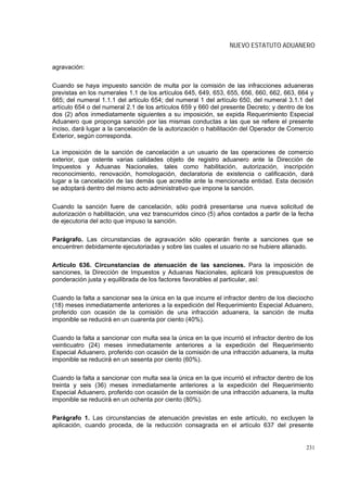 NUEVO ESTATUTO ADUANERO


agravación:

Cuando se haya impuesto sanción de multa por la comisión de las infracciones aduaneras
previstas en los numerales 1.1 de los artículos 645, 649, 653, 655, 656, 660, 662, 663, 664 y
665; del numeral 1.1.1 del artículo 654; del numeral 1 del artículo 650, del numeral 3.1.1 del
artículo 654 o del numeral 2.1 de los artículos 659 y 660 del presente Decreto; y dentro de los
dos (2) años inmediatamente siguientes a su imposición, se expida Requerimiento Especial
Aduanero que proponga sanción por las mismas conductas a las que se refiere el presente
inciso, dará lugar a la cancelación de la autorización o habilitación del Operador de Comercio
Exterior, según corresponda.

La imposición de la sanción de cancelación a un usuario de las operaciones de comercio
exterior, que ostente varias calidades objeto de registro aduanero ante la Dirección de
Impuestos y Aduanas Nacionales, tales como habilitación, autorización, inscripción
reconocimiento, renovación, homologación, declaratoria de existencia o calificación, dará
lugar a la cancelación de las demás que acredite ante la mencionada entidad. Esta decisión
se adoptará dentro del mismo acto administrativo que impone la sanción.

Cuando la sanción fuere de cancelación, sólo podrá presentarse una nueva solicitud de
autorización o habilitación, una vez transcurridos cinco (5) años contados a partir de la fecha
de ejecutoria del acto que impuso la sanción.

Parágrafo. Las circunstancias de agravación sólo operarán frente a sanciones que se
encuentren debidamente ejecutoriadas y sobre las cuales el usuario no se hubiere allanado.

Artículo 636. Circunstancias de atenuación de las sanciones. Para la imposición de
sanciones, la Dirección de Impuestos y Aduanas Nacionales, aplicará los presupuestos de
ponderación justa y equilibrada de los factores favorables al particular, así:

Cuando la falta a sancionar sea la única en la que incurre el infractor dentro de los dieciocho
(18) meses inmediatamente anteriores a la expedición del Requerimiento Especial Aduanero,
proferido con ocasión de la comisión de una infracción aduanera, la sanción de multa
imponible se reducirá en un cuarenta por ciento (40%).

Cuando la falta a sancionar con multa sea la única en la que incurrió el infractor dentro de los
veinticuatro (24) meses inmediatamente anteriores a la expedición del Requerimiento
Especial Aduanero, proferido con ocasión de la comisión de una infracción aduanera, la multa
imponible se reducirá en un sesenta por ciento (60%).

Cuando la falta a sancionar con multa sea la única en la que incurrió el infractor dentro de los
treinta y seis (36) meses inmediatamente anteriores a la expedición del Requerimiento
Especial Aduanero, proferido con ocasión de la comisión de una infracción aduanera, la multa
imponible se reducirá en un ochenta por ciento (80%).

Parágrafo 1. Las circunstancias de atenuación previstas en este artículo, no excluyen la
aplicación, cuando proceda, de la reducción consagrada en el artículo 637 del presente


                                                                                             231
 
