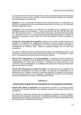 NUEVO ESTATUTO ADUANERO


La acción administrativa sancionatoria prevista en el artículo 646 del presente Decreto caduca
en el término de tres (3) años, contados a partir del vencimiento del plazo de la admisión
temporal señalado en la declaración.

Parágrafo 1. Con la notificación del Requerimiento Especial Aduanero se interrumpen los
términos de caducidad de acción administrativa sancionatoria y la firmeza de la Declaración
Aduanera, según sea el caso.

Parágrafo 2. En los procesos por imposición de sanciones que se adelanten por las
conductas previstas en los numerales 1.1 de los artículos 645, 649, 653, 655, 656, 660, 662,
663, 664 y 665; del numeral 1.1.1 del artículo 654; del numeral 1 del artículo 650, del numeral
3.1.1 del artículo 654 y en el numeral 4 del artículo 669 del presente Decreto, el término de
caducidad se empezará a contar a partir de la fecha de expedición del acto que declare el
decomiso.

Artículo 641. Efectividad de las garantías. Siempre que se haya otorgado garantía para
respaldar el cumplimiento de obligaciones aduaneras, el pago de tributos aduaneros y
sanciones, si se configura un incumplimiento, en el mismo acto administrativo que declare el
incumplimiento se ordenará hacer       efectiva la garantía otorgada por el monto que
corresponda.

En cualquier estado del proceso, el garante podrá realizar el correspondiente pago, lo cual
conllevará la terminación del proceso administrativo tendiente a su efectividad. En estos
casos no procederá la imposición de sanción pecuniaria adicional.

Artículo 642. Independencia de la responsabilidad. La Autoridad Aduanera aplicará las
sanciones por la comisión de las infracciones previstas en este Decreto, sin perjuicio de la
responsabilidad civil, penal, fiscal, comercial o cambiaria que pueda derivarse de las
conductas o hechos investigados y de la obligación de subsanar los errores que hayan dado
lugar a la comisión de la misma.

Artículo 643. Infracciones en materia de origen. Las infracciones que se presenten con
ocasión del incumplimiento de normas de origen, se impondrán de conformidad con lo
establecido en los Tratados y Acuerdos Comerciales adoptados y ratificados por Colombia.
En los eventos donde estos no los contemplen, se deberá dar aplicación a las infracciones
pertinentes establecidas en el artículo 645 del presente Decreto.


                                        CAPÍTULO II

 INFRACCIONES ADMINISTRATIVAS ADUANERAS EN LOS REGÍMENES ADUANEROS

Artículo 644. Ámbito de aplicación. Las disposiciones previstas en el presente capítulo
comprenden las conductas referidas a los regímenes aduaneros de que trata el Título IX de
este Decreto.

Las infracciones aduaneras previstas para los regímenes de tránsito aduanero, cabotaje,
transbordo y las operaciones de transporte multimodal desarrolladas por los transportadores,
Agentes Marítimos, Agentes Aeroportuarios y Operadores de Transporte Multimodal, serán
las previstas en el artículo 654 de este Decreto.


                                                                                            233
 