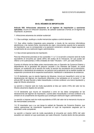 NUEVO ESTATUTO ADUANERO



                                           SECCIÓN I

                             EN EL RÉGIMEN DE IMPORTACIÓN

Artículo 645. Infracciones aduaneras en el régimen de importación y sanciones
aplicables. Incurre en infracción aduanera, de carácter sustancial o formal, en el régimen de
importación, la persona:

1. Infracciones aduaneras de carácter sustancial:

1.1. Que sustraiga, sustituya u oculte mercancías sujetas a control aduanero.

1.2. Que utilice medios irregulares para presentar, a través de los servicios informáticos
electrónicos o de manera física, documentos de viaje o documentos soporte de la operación
de importación, que no correspondan a la operación comercial o simulen o hagan suponer el
cumplimiento de una restricción legal o administrativa.

1.3. Que simule operaciones de importación.

Para las infracciones previstas en los numerales 1.1 a 1.3, la sanción a imponer será de multa
equivalente al cincuenta por ciento (50%) del avalúo de la mercancía, sin que pueda ser
inferior a mil cuatrocientas (1.400) Unidades de Valor Tributario – UVT, por cada infracción.

Cuando el infractor de las faltas antes mencionadas sea un Operador de Comercio Exterior y
dependiendo de la gravedad del perjuicio causado a los intereses del Estado, se podrá
imponer, en sustitución de la sanción de multa, la sanción de cancelación de la autorización,
habilitación o declaratoria de existencia, sin perjuicio de la aplicación de la medida cautelar de
suspensión provisional de la respectiva autorización, habilitación o declaratoria de existencia.

1.4. El declarante, que no siendo Agencia de Aduanas, incurra en inexactitud o error en las
declaraciones del régimen de importación diferentes a los señalados en el numeral 1.1 del
artículo 667 de este Decreto y tales inexactitudes o errores conlleven una menor liquidación y
pago de tributos aduaneros;

La sanción a imponer será de multa equivalente al diez por ciento (10%) del valor de los
tributos aduaneros dejados de cancelar.

1.5 El declarante que incurra en inexactitud o error en los datos consignados en las
declaraciones del régimen de importación, cuando tales inexactitudes o errores conlleven a la
omisión en el cumplimiento de requisitos que constituyan restricción legal o administrativa.

La sanción a imponer será de multa equivalente al 50% del valor de la mercancía incursa en
las mencionadas conductas.

1.6. El importador que a su vez tenga la calidad de Operador de Comercio Exterior, que
realice operaciones de importación superando el cupo de importación asignado por la
autoridad o ente competente.

La sanción a imponer será de multa equivalente al cincuenta por ciento (50%) del valor
excedido con relación al cupo autorizado, por cada infracción. Cuando dentro de dos periodos


                                                                                               234
 
