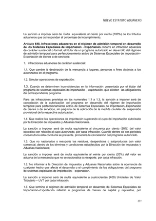 NUEVO ESTATUTO ADUANERO



La sanción a imponer será de multa equivalente al ciento por ciento (100%) de los tributos
aduaneros que correspondan al porcentaje de incumplimiento.

Artículo 648. Infracciones aduaneras en el régimen de admisión temporal en desarrollo
de los Sistemas Especiales de Importación - Exportación. Incurre en infracción aduanera
de carácter sustancial o formal, el titular de un programa autorizado en desarrollo del régimen
de admisión temporal para perfeccionamiento activo de Sistemas Especiales de Importación–
Exportación de bienes o de servicios:

1. Infracciones aduaneras de carácter sustancial:

1.1. Que cambie la destinación de la mercancía a lugares, personas o fines distintos a los
autorizados en el programa.

1.2. Simular operaciones de exportación;

1.3. Cuando se determinen inconsistencias en la información presentada por el titular del
programa de sistemas especiales de importación – exportación, que afecten las obligaciones
del correspondiente programa.

Para las infracciones previstas en los numerales 1.1 a 1.3, la sanción a imponer será de
cancelación de la autorización del programa en desarrollo del régimen de importación
temporal para perfeccionamiento activo de Sistemas Especiales de Importación–Exportación
de bienes o de servicios, sin perjuicio de la aplicación de la medida cautelar de suspensión
provisional de la respectiva autorización.

1.4. Que realice las operaciones de importación superando el cupo de importación autorizado
por la Dirección de Impuestos y Aduanas Nacionales.

La sanción a imponer será de multa equivalente al cincuenta por ciento (50%) del valor
excedido con relación al cupo autorizado, por cada infracción. Cuando dentro de dos periodos
consecutivos esta conducta se presente, procederá la cancelación del programa autorizado.

1.5. Que no nacionalice o reexporte los residuos, desperdicios o subproductos con valor
comercial, dentro de los términos y condiciones establecidos por la Dirección de Impuestos y
Aduanas Nacionales;

La sanción a imponer será de multa equivalente al veinte por ciento (20%) del valor en
aduana de la mercancía que no se nacionalice o reexporte, por cada infracción.

1.6. No informar a la Dirección de Impuestos y Aduanas Nacionales sobre la ocurrencia de
cualquier hecho que afecte el desarrollo o el cumplimiento de las obligaciones del programa
de sistemas especiales de importación – exportación.

La sanción a imponer será de multa equivalente a cuatrocientas (400) Unidades de Valor
Tributario – UVT por cada infracción.

1.7. Que termine el régimen de admisión temporal en desarrollo de Sistemas Especiales de
Importación–Exportación referido a programas de bienes de capital y repuestos, por


                                                                                            237
 
