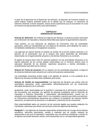 NUEVO ESTATUTO ADUANERO


A partir de la ejecutoria de la Resolución de extinción, el Operador de Comercio Exterior no
podrá realizar ninguna actividad propia de la calidad que se extingue. La resolución de
extinción resolverá, si fuere necesario, acerca de las operaciones que se encuentren en curso
al momento de ejecutoriarse dicho acto administrativo.


                                     CAPITULO II
                                 AGENCIAS DE ADUANAS

Artículo 22. Definición. Se entiende por Agencia de Aduanas, la persona jurídica autorizada
por la Dirección de Impuestos y Aduanas Nacionales para ejercer el agenciamiento aduanero.

Toda persona, en sus relaciones de despacho de mercancías ante las autoridades
aduaneras, podrá ser representada por una Agencia de Aduanas, para adelantar los actos y
formalidades establecidos en la legislación aduanera.

Las agencias de aduana tendrán el carácter de auxiliar de la función pública aduanera y en
ejercicio de la autorización que se le otorgue sólo podrá desarrollar las actividades
relacionadas con el agenciamiento aduanero y las demás inherentes a su condición.

El agente de aduana tiene como fin esencial colaborar con las autoridades aduaneras en la
estricta aplicación de las normas legales relacionadas con el comercio exterior para el
adecuado desarrollo de los destinos, regímenes aduaneros y demás actividades y
procedimientos derivados de los mismos.

Artículo 23. Forma de actuación. En su relación con las autoridades aduaneras, la Agencia
de Aduanas declarará estar actuando por cuenta de la persona representada.

Las autoridades aduaneras podrán exigir a los agentes de aduana o a los auxiliares de la
Agencia de Aduanas acreditar estar habilitados para actuar.

Artículo 24. Ámbito de responsabilidad. Las Agencias de Aduanas que actúen ante las
autoridades aduaneras, serán responsables administrativamente por las infracciones
derivadas del ejercicio de su actividad.

Igualmente, serán responsables por la exactitud y veracidad de la información contenida en
los documentos que suscriban sus agentes de aduanas acreditados ante la Dirección de
Impuestos y Aduanas Nacionales y responderán administrativamente, cuando por su
actuación como declarantes, hagan incurrir a su mandante o persona que utilice sus servicios,
en infracciones administrativas aduaneras que conlleven la liquidación de mayores tributos
aduaneros, la imposición de sanciones o el abandono o decomiso de las mercancías.

Esta responsabilidad aplica sin perjuicio de las acciones legales que puedan adelantar los
mandantes o personas que utilicen sus servicios contra las Agencias de Aduanas.

Parágrafo 1. Las Agencias de Aduanas responderán directamente por el pago de los tributos
aduaneros, sanciones pecuniarias, rescate e intereses que se causen respecto de
operaciones en las que el importador o exportador sea una persona inexistente y cuando en
el régimen de tránsito aduanero actúen como declarantes con su correspondiente garantía.




                                                                                           24
 