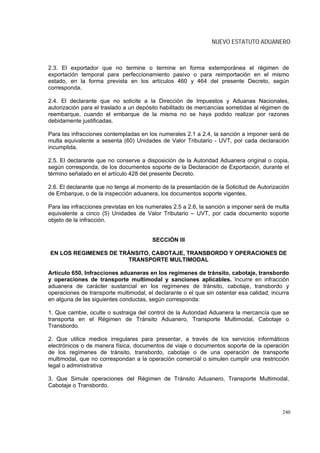 NUEVO ESTATUTO ADUANERO



2.3. El exportador que no termine o termine en forma extemporánea el régimen de
exportación temporal para perfeccionamiento pasivo o para reimportación en el mismo
estado, en la forma prevista en los artículos 460 y 464 del presente Decreto, según
corresponda.

2.4. El declarante que no solicite a la Dirección de Impuestos y Aduanas Nacionales,
autorización para el traslado a un depósito habilitado de mercancías sometidas al régimen de
reembarque, cuando el embarque de la misma no se haya podido realizar por razones
debidamente justificadas.

Para las infracciones contempladas en los numerales 2.1 a 2.4, la sanción a imponer será de
multa equivalente a sesenta (60) Unidades de Valor Tributario - UVT, por cada declaración
incumplida.

2.5. El declarante que no conserve a disposición de la Autoridad Aduanera original o copia,
según corresponda, de los documentos soporte de la Declaración de Exportación, durante el
término señalado en el artículo 428 del presente Decreto.

2.6. El declarante que no tenga al momento de la presentación de la Solicitud de Autorización
de Embarque, o de la inspección aduanera, los documentos soporte vigentes.

Para las infracciones previstas en los numerales 2.5 a 2.6, la sanción a imponer será de multa
equivalente a cinco (5) Unidades de Valor Tributario – UVT, por cada documento soporte
objeto de la infracción.


                                        SECCIÓN III

EN LOS REGIMENES DE TRÁNSITO, CABOTAJE, TRANSBORDO Y OPERACIONES DE
                      TRANSPORTE MULTIMODAL

Artículo 650. Infracciones aduaneras en los regímenes de tránsito, cabotaje, transbordo
y operaciones de transporte multimodal y sanciones aplicables. Incurre en infracción
aduanera de carácter sustancial en los regímenes de tránsito, cabotaje, transbordo y
operaciones de transporte multimodal, el declarante o el que sin ostentar esa calidad, incurra
en alguna de las siguientes conductas, según corresponda:

1. Que cambie, oculte o sustraiga del control de la Autoridad Aduanera la mercancía que se
transporta en el Régimen de Tránsito Aduanero, Transporte Multimodal, Cabotaje o
Transbordo.

2. Que utilice medios irregulares para presentar, a través de los servicios informáticos
electrónicos o de manera física, documentos de viaje o documentos soporte de la operación
de los regímenes de tránsito, transbordo, cabotaje o de una operación de transporte
multimodal, que no correspondan a la operación comercial o simulen cumplir una restricción
legal o administrativa

3. Que Simule operaciones del Régimen de Tránsito Aduanero, Transporte Multimodal,
Cabotaje o Transbordo.



                                                                                           240
 