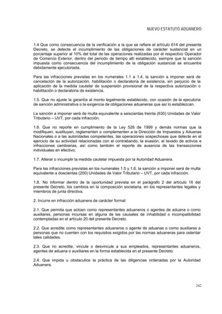 NUEVO ESTATUTO ADUANERO


1.4 Que como consecuencia de la verificación a la que se refiere el artículo 614 del presente
Decreto, se detecte el incumplimiento de las obligaciones de carácter sustancial en un
porcentaje superior al 10% del total de las operaciones realizadas por el respectivo Operador
de Comercio Exterior, dentro del periodo de tiempo allí establecido, siempre que la sanción
impuesta como consecuencia del incumplimiento de la obligación sustancial se encuentre
debidamente ejecutoriada.

Para las infracciones previstas en los numerales 1.1 a 1.4, la sanción a imponer será de
cancelación de la autorización, habilitación o declaratoria de existencia, sin perjuicio de la
aplicación de la medida cautelar de suspensión provisional de la respectiva autorización o
habilitación o declaratoria de existencia.

1.5. Que no ajuste la garantía al monto legalmente establecido, con ocasión de la ejecutoria
de sanción administrativa o la exigencia de obligaciones aduaneras que así lo establezcan.

La sanción a imponer será de multa equivalente a seiscientas treinta (630) Unidades de Valor
Tributario – UVT, por cada infracción.

1.6. Que no reporte en cumplimiento de la Ley 526 de 1999 y demás normas que la
modifiquen, sustituyan, reglamenten o complementen a la Dirección de Impuestos y Aduanas
Nacionales o a las autoridades competentes, las operaciones sospechosas que detecte en el
ejercicio de su actividad relacionadas con el contrabando, la evasión, el lavado de activos e
infracciones cambiarias, así como también el reporte de ausencia de las transacciones
individuales en efectivo;

1.7. Alterar o incumplir la medida cautelar impuesta por la Autoridad Aduanera.

Para las infracciones previstas en los numerales 1.5 y 1.6, la sanción a imponer será de multa
equivalente a doscientas (200) Unidades de Valor Tributario – UVT, por cada infracción.

1.8. No informar dentro de la oportunidad prevista en el parágrafo 2 del artículo 16 del
presente Decreto, los cambios en la composición societaria, en los representantes legales y
miembros de junta directiva.

2. Incurre en infracción aduanera de carácter formal:

2.1. Que permita que actúen como representantes aduaneros o agentes de aduana o como
auxiliares, personas incursas en alguna de las causales de inhabilidad o incompatibilidad
contempladas en el artículo 20 del presente Decreto.

2.2. Que acredite como representantes aduaneros o agente de aduanas o como auxiliares a
personas que no cuenten con los requisitos exigidos por las normas aduaneras para ostentar
tales calidades.

2.3. Que no acredite, vincule o desvincule a sus empleados, representantes aduaneros,
agentes de aduana o auxiliares en la forma establecida en el presente Decreto.

2.4. Que impida u obstaculice la práctica de las diligencias ordenadas por la Autoridad
Aduanera.




                                                                                           242
 