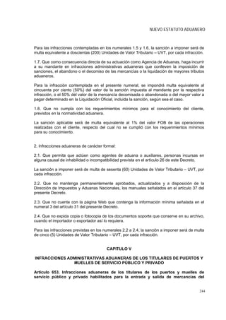 NUEVO ESTATUTO ADUANERO



Para las infracciones contempladas en los numerales 1.5 y 1.6, la sanción a imponer será de
multa equivalente a doscientas (200) Unidades de Valor Tributario – UVT, por cada infracción.

1.7. Que como consecuencia directa de su actuación como Agencia de Aduanas, haga incurrir
a su mandante en infracciones administrativas aduaneras que conlleven la imposición de
sanciones, el abandono o el decomiso de las mercancías o la liquidación de mayores tributos
aduaneros.

Para la infracción contemplada en el presente numeral, se impondrá multa equivalente al
cincuenta por ciento (50%) del valor de la sanción impuesta al mandante por la respectiva
infracción, o el 50% del valor de la mercancía decomisada o abandonada o del mayor valor a
pagar determinado en la Liquidación Oficial, incluida la sanción, según sea el caso.

1.8. Que no cumpla con los requerimientos mínimos para el conocimiento del cliente,
previstos en la normatividad aduanera.

La sanción aplicable será de multa equivalente al 1% del valor FOB de las operaciones
realizadas con el cliente, respecto del cual no se cumplió con los requerimientos mínimos
para su conocimiento.


2. Infracciones aduaneras de carácter formal:

2.1. Que permita que actúen como agentes de aduana o auxiliares, personas incursas en
alguna causal de inhabilidad o incompatibilidad prevista en el artículo 26 de este Decreto.

La sanción a imponer será de multa de sesenta (60) Unidades de Valor Tributario – UVT, por
cada infracción.

2.2. Que no mantenga permanentemente aprobados, actualizados y a disposición de la
Dirección de Impuestos y Aduanas Nacionales, los manuales señalados en el artículo 37 del
presente Decreto.

2.3. Que no cuente con la página Web que contenga la información mínima señalada en el
numeral 3 del artículo 31 del presente Decreto.

2.4. Que no expida copia o fotocopia de los documentos soporte que conserve en su archivo,
cuando el importador o exportador así lo requiera.

Para las infracciones previstas en los numerales 2.2 a 2.4, la sanción a imponer será de multa
de cinco (5) Unidades de Valor Tributario – UVT, por cada infracción.


                                        CAPITULO V

INFRACCIONES ADMINISTRATIVAS ADUANERAS DE LOS TITULARES DE PUERTOS Y
               MUELLES DE SERVICIO PÚBLICO Y PRIVADO

Artículo 653. Infracciones aduaneras de los titulares de los puertos y muelles de
servicio público y privado habilitados para la entrada y salida de mercancías del


                                                                                           244
 