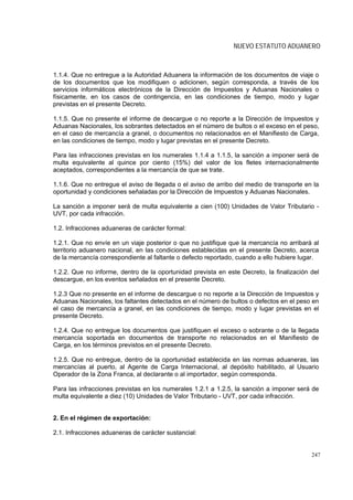 NUEVO ESTATUTO ADUANERO



1.1.4. Que no entregue a la Autoridad Aduanera la información de los documentos de viaje o
de los documentos que los modifiquen o adicionen, según corresponda, a través de los
servicios informáticos electrónicos de la Dirección de Impuestos y Aduanas Nacionales o
físicamente, en los casos de contingencia, en las condiciones de tiempo, modo y lugar
previstas en el presente Decreto.

1.1.5. Que no presente el informe de descargue o no reporte a la Dirección de Impuestos y
Aduanas Nacionales, los sobrantes detectados en el número de bultos o el exceso en el peso,
en el caso de mercancía a granel, o documentos no relacionados en el Manifiesto de Carga,
en las condiciones de tiempo, modo y lugar previstas en el presente Decreto.

Para las infracciones previstas en los numerales 1.1.4 a 1.1.5, la sanción a imponer será de
multa equivalente al quince por ciento (15%) del valor de los fletes internacionalmente
aceptados, correspondientes a la mercancía de que se trate.

1.1.6. Que no entregue el aviso de llegada o el aviso de arribo del medio de transporte en la
oportunidad y condiciones señaladas por la Dirección de Impuestos y Aduanas Nacionales.

La sanción a imponer será de multa equivalente a cien (100) Unidades de Valor Tributario -
UVT, por cada infracción.

1.2. Infracciones aduaneras de carácter formal:

1.2.1. Que no envíe en un viaje posterior o que no justifique que la mercancía no arribará al
territorio aduanero nacional, en las condiciones establecidas en el presente Decreto, acerca
de la mercancía correspondiente al faltante o defecto reportado, cuando a ello hubiere lugar.

1.2.2. Que no informe, dentro de la oportunidad prevista en este Decreto, la finalización del
descargue, en los eventos señalados en el presente Decreto.

1.2.3 Que no presente en el informe de descargue o no reporte a la Dirección de Impuestos y
Aduanas Nacionales, los faltantes detectados en el número de bultos o defectos en el peso en
el caso de mercancía a granel, en las condiciones de tiempo, modo y lugar previstas en el
presente Decreto.

1.2.4. Que no entregue los documentos que justifiquen el exceso o sobrante o de la llegada
mercancía soportada en documentos de transporte no relacionados en el Manifiesto de
Carga, en los términos previstos en el presente Decreto.

1.2.5. Que no entregue, dentro de la oportunidad establecida en las normas aduaneras, las
mercancías al puerto, al Agente de Carga Internacional, al depósito habilitado, al Usuario
Operador de la Zona Franca, al declarante o al importador, según corresponda.

Para las infracciones previstas en los numerales 1.2.1 a 1.2.5, la sanción a imponer será de
multa equivalente a diez (10) Unidades de Valor Tributario - UVT, por cada infracción.


2. En el régimen de exportación:

2.1. Infracciones aduaneras de carácter sustancial:


                                                                                          247
 