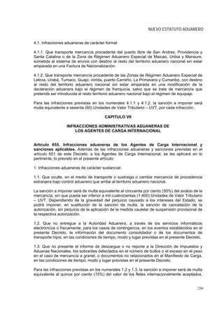 NUEVO ESTATUTO ADUANERO


4.1. Infracciones aduaneras de carácter formal:

4.1.1. Que transporte mercancía procedente del puerto libre de San Andres, Providencia y
Santa Catalina o de la Zona de Régimen Aduanero Especial de Maicao, Uribia y Manaure,
sometida al sistema de envíos con destino al resto del territorio aduanero nacional sin estar
amparada en una Factura de Nacionalización.

4.1.2. Que transporte mercancía procedente de las Zonaa de Régimen Aduanero Especial de
Leticia, Urabá, Tumaco, Guapi, inirida, puerto Carreño, La Primavera y Cumaribo, con destino
al resto del territorio aduanero nacional sin estar amparada en una modificación de la
declaración aduanera bajo el régimen de franquicia, salvo que se trate de mercancía que
pretenda ser introducida el resto territorio aduanero nacional bajo el régimen de equipaje.

Para las infracciones previstas en los numerales 4.1.1 y 4.1.2, la sanción a imponer será
multa equivalente a sesenta (60) Unidades de Valor Tributario – UVT, por cada infracción.

                                        CAPITULO VII

                  INFRACCIONES ADMINISTRATIVAS ADUANERAS DE
                      LOS AGENTES DE CARGA INTERNACIONAL


Artículo 655. Infracciones aduaneras de los Agentes de Carga Internacional y
sanciones aplicables. Además de las infracciones aduaneras y sanciones previstas en el
artículo 651 de este Decreto, a los Agentes de Carga Internacional, se les aplicará en lo
pertinente, lo previsto en el presente artículo:

1. Infracciones aduaneras de carácter sustancial:

1.1. Que oculte, en el medio de transporte o sustraiga o cambie mercancía de procedencia
extranjera bajo control aduanero que arribe al territorio aduanero nacional.

La sanción a imponer será de multa equivalente al cincuenta por ciento (50%) del avalúo de la
mercancía, sin que pueda ser inferior a mil cuatrocientas (1.400) Unidades de Valor Tributario
– UVT. Dependiendo de la gravedad del perjuicio causado a los intereses del Estado, se
podrá imponer, en sustitución de la sanción de multa, la sanción de cancelación de la
autorización, sin perjuicio de la aplicación de la medida cautelar de suspensión provisional de
la respectiva autorización.

1.2. Que no entregue a la Autoridad Aduanera, a través de los servicios informáticos
electrónicos o físicamente, para los casos de contingencia, en los eventos establecidos en el
presente Decreto, la información del documento consolidador o de los documentos de
transporte hijos, en las condiciones de tiempo, modo y lugar previstas en el presente Decreto.

1.3. Que no presente el informe de descargue o no reporte a la Dirección de Impuestos y
Aduanas Nacionales, los sobrantes detectados en el número de bultos o el exceso en el peso
en el caso de mercancía a granel, o documentos no relacionados en el Manifiesto de Carga,
en las condiciones de tiempo, modo y lugar previstas en el presente Decreto.

Para las infracciones previstas en los numerales 1.2 y 1.3, la sanción a imponer será de multa
equivalente al quince por ciento (15%) del valor de los fletes internacionalmente aceptados,


                                                                                            250
 