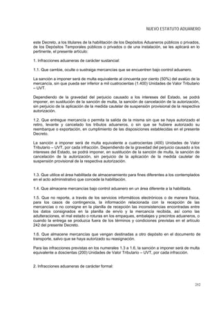 NUEVO ESTATUTO ADUANERO


este Decreto, a los titulares de la habilitación de los Depósitos Aduaneros públicos o privados,
de los Depósitos Temporales públicos o privados o de una instalación, se les aplicará en lo
pertinente, el presente artículo:

1. Infracciones aduaneras de carácter sustancial:

1.1. Que cambie, oculte o sustraiga mercancías que se encuentren bajo control aduanero.

La sanción a imponer será de multa equivalente al cincuenta por ciento (50%) del avalúo de la
mercancía, sin que pueda ser inferior a mil cuatrocientas (1.400) Unidades de Valor Tributario
– UVT.

Dependiendo de la gravedad del perjuicio causado a los intereses del Estado, se podrá
imponer, en sustitución de la sanción de multa, la sanción de cancelación de la autorización,
sin perjuicio de la aplicación de la medida cautelar de suspensión provisional de la respectiva
autorización.

1.2. Que entregue mercancía o permita la salida de la misma sin que se haya autorizado el
retiro, levante y cancelado los tributos aduaneros, o sin que se hubiere autorizado su
reembarque o exportación, en cumplimiento de las disposiciones establecidas en el presente
Decreto.

La sanción a imponer será de multa equivalente a cuatrocientas (400) Unidades de Valor
Tributario – UVT, por cada infracción. Dependiendo de la gravedad del perjuicio causado a los
intereses del Estado, se podrá imponer, en sustitución de la sanción de multa, la sanción de
cancelación de la autorización, sin perjuicio de la aplicación de la medida cautelar de
suspensión provisional de la respectiva autorización.


1.3. Que utilice el área habilitada de almacenamiento para fines diferentes a los contemplados
en el acto administrativo que concede la habilitación.

1.4. Que almacene mercancías bajo control aduanero en un área diferente a la habilitada.

1.5. Que no reporte, a través de los servicios informáticos electrónicos o de manera física,
para los casos de contingencia, la información relacionada con la recepción de las
mercancías o no consigne en la planilla de recepción las inconsistencias encontradas entre
los datos consignados en la planilla de envío y la mercancía recibida, así como las
adulteraciones, el mal estado o roturas en los empaques, embalajes y precintos aduaneros, o
cuando la entrega se produzca fuera de los términos y condiciones previstas en el artículo
242 del presente Decreto.

1.6. Que almacene mercancías que vengan destinadas a otro depósito en el documento de
transporte, salvo que se haya autorizado su reasignación.

Para las infracciones previstas en los numerales 1.3 a 1.6, la sanción a imponer será de multa
equivalente a doscientas (200) Unidades de Valor Tributario – UVT, por cada infracción.


2. Infracciones aduaneras de carácter formal:



                                                                                             252
 