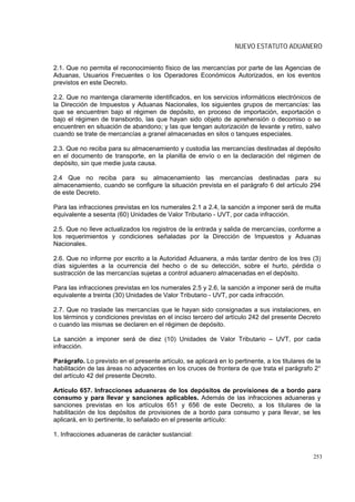 NUEVO ESTATUTO ADUANERO


2.1. Que no permita el reconocimiento físico de las mercancías por parte de las Agencias de
Aduanas, Usuarios Frecuentes o los Operadores Económicos Autorizados, en los eventos
previstos en este Decreto.

2.2. Que no mantenga claramente identificados, en los servicios informáticos electrónicos de
la Dirección de Impuestos y Aduanas Nacionales, los siguientes grupos de mercancías: las
que se encuentren bajo el régimen de depósito, en proceso de importación, exportación o
bajo el régimen de transbordo, las que hayan sido objeto de aprehensión o decomiso o se
encuentren en situación de abandono; y las que tengan autorización de levante y retiro, salvo
cuando se trate de mercancías a granel almacenadas en silos o tanques especiales.

2.3. Que no reciba para su almacenamiento y custodia las mercancías destinadas al depósito
en el documento de transporte, en la planilla de envío o en la declaración del régimen de
depósito, sin que medie justa causa.

2.4 Que no reciba para su almacenamiento las mercancías destinadas para su
almacenamiento, cuando se configure la situación prevista en el parágrafo 6 del artículo 294
de este Decreto.

Para las infracciones previstas en los numerales 2.1 a 2.4, la sanción a imponer será de multa
equivalente a sesenta (60) Unidades de Valor Tributario - UVT, por cada infracción.

2.5. Que no lleve actualizados los registros de la entrada y salida de mercancías, conforme a
los requerimientos y condiciones señaladas por la Dirección de Impuestos y Aduanas
Nacionales.

2.6. Que no informe por escrito a la Autoridad Aduanera, a más tardar dentro de los tres (3)
días siguientes a la ocurrencia del hecho o de su detección, sobre el hurto, pérdida o
sustracción de las mercancías sujetas a control aduanero almacenadas en el depósito.

Para las infracciones previstas en los numerales 2.5 y 2.6, la sanción a imponer será de multa
equivalente a treinta (30) Unidades de Valor Tributario - UVT, por cada infracción.

2.7. Que no traslade las mercancías que le hayan sido consignadas a sus instalaciones, en
los términos y condiciones previstas en el inciso tercero del artículo 242 del presente Decreto
o cuando las mismas se declaren en el régimen de depósito.

La sanción a imponer será de diez (10) Unidades de Valor Tributario – UVT, por cada
infracción.

Parágrafo. Lo previsto en el presente artículo, se aplicará en lo pertinente, a los titulares de la
habilitación de las áreas no adyacentes en los cruces de frontera de que trata el parágrafo 2°
del artículo 42 del presente Decreto.

Artículo 657. Infracciones aduaneras de los depósitos de provisiones de a bordo para
consumo y para llevar y sanciones aplicables. Además de las infracciones aduaneras y
sanciones previstas en los artículos 651 y 656 de este Decreto, a los titulares de la
habilitación de los depósitos de provisiones de a bordo para consumo y para llevar, se les
aplicará, en lo pertinente, lo señalado en el presente artículo:

1. Infracciones aduaneras de carácter sustancial:


                                                                                                253
 