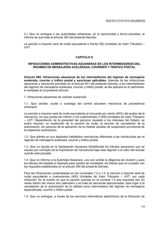NUEVO ESTATUTO ADUANERO



3.1 Que no entregue a las autoridades aduaneras, en la oportunidad y forma previstas, el
informe de que trata el artículo 383 del presente Decreto.

La sanción a imponer será de multa equivalente a treinta (30) Unidades de Valor Tributario –
UVT.


                                         CAPITULO X

   INFRACCIONES ADMINISTRATIVAS ADUANERAS DE LOS INTERMEDIARIOS DEL
      REGIMEN DE MENSAJERIA ACELERADA, COURRIER Y TRÁFICO POSTAL


Artículo 660. Infracciones aduaneras de los intermediarios del régimen de mensajería
acelerada, courrier y tráfico postal y sanciones aplicables. Además de las infracciones
aduaneras y sanciones previstas en el artículo 651 del presente Decreto, a los intermediarios
del régimen de mensajería acelerada, courrier y tráfico postal, se les aplicará en lo pertinente,
lo señalado en el presente artículo:

1. Infracciones aduaneras de carácter sustancial:

1.1. Que cambie, oculte o sustraiga del control aduanero mercancía de procedencia
extranjera.

La sanción a imponer será de multa equivalente al cincuenta por ciento (50%) del avalúo de la
mercancía, sin que pueda ser inferior a mil cuatrocientas (1.400) Unidades de Valor Tributario
– UVT. Dependiendo de la gravedad del perjuicio causado a los intereses del Estado, se
podrá imponer, en sustitución de la sanción de multa, la sanción de cancelación de la
autorización, sin perjuicio de la aplicación de la medida cautelar de suspensión provisional de
la respectiva autorización.

1.2. Que admita en sus depósitos habilitados mercancías diferentes a las introducidas por el
régimen de mensajería acelerada, courrier y tráfico postal.

1.3. Que no liquide en la Declaración Aduanera Simplificada los tributos aduaneros que se
causen por concepto de la importación de mercancías bajo este régimen o el valor del rescate
cuando este proceda.

1.4. Que no informe a la Autoridad Aduanera, una vez surtida la diligencia de revisión y para
los efectos del traslado a Depósito para cambio de modalidad, los bienes que no cumplan con
los requisitos establecidos en el artículo 390 del presente Decreto.

Para las infracciones contempladas en los numerales 1.2 a 1.4, la sanción a imponer será de
multa equivalente a cuatrocientos (400) Unidades de Valor Tributario – UVT, por cada
infracción. En el evento en que la sanción prevista en el numeral 1.4 sea impuesta dos (2)
veces dentro del mismo año calendario y se trate de sanciones ejecutoriadas, dará lugar a la
cancelación de la autorización de la calidad como intermediario del régimen de mensajería
especializada, courrier y tráfico postal.

1.5. Que no entregue, a través de los servicios informáticos electrónicos de la Dirección de


                                                                                              256
 