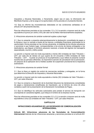 NUEVO ESTATUTO ADUANERO


Impuestos y Aduanas Nacionales, o físicamente, según sea el caso, la información del
Manifiesto Expreso y de la carga en la oportunidad y forma prevista en el presente Decreto.

1.6. Que no informe las inconsistencias detectadas en las condiciones señaladas en el
artículo 237 del presente Decreto.

Para las infracciones previstas en los numerales 1.5 y 1.6, la sanción a imponer será de multa
equivalente al quince por ciento (15%) del valor de los fletes internacionalmente aceptados.

2. Infracciones aduaneras de carácter sustancial sujetas a plazo legal:

2.1. Que no presente o presente extemporáneamente la declaración consolidada de pagos a
la Aduana o que no cancele a través de los bancos y entidades financieras autorizadas en la
oportunidad y forma previstas en las normas aduaneras, la totalidad de los tributos aduaneros
o sanciones a que hubiere lugar, correspondientes a los envíos de bienes entregados a los
destinatarios, que lleguen al territorio aduanero nacional, a través del régimen de mensajería
especializada, courrier y tráfico postal.

La sanción a imponer será de multa equivalente a treinta (30) Unidades de Valor Tributario –
UVT, por cada día de retraso sin que supere de mil cincuenta (1.050) Unidades de Valor
Tributario – UVT. . Cuando se produzca el incumplimiento a que refiere el presente numeral
durante dos (2) períodos diferentes, se impondrá la sanción de cancelación de la autorización,
sin perjuicio de la aplicación de la medida cautelar de suspensión provisional de la respectiva
autorización.

3. Infracciones aduaneras de carácter formal:

3.1. Que no lleve un registro de control de mercancías recibidas y entregadas, en la forma
que determine la Dirección de Impuestos y Aduanas Nacionales.

La sanción a imponer será de multa equivalente a treinta (30) Unidades de Valor Tributario –
UVT, por cada infracción.

3.2. Que no conserve a disposición de la Autoridad Aduanera las declaraciones consolidadas
de pagos y declaraciones simplificadas de importación, por el término de cinco (5) años
contados a partir de la presentación de la Declaración Consolidada de Pagos.

3.3. Que no identifique los vehículos autorizados para prestar el servicio de transporte con
una leyenda en caracteres legibles, que indique el nombre de la empresa inscrita.

Para las infracciones previstas en los numerales 3.2 y 3.3, la sanción a imponer será de multa
equivalente a cinco (5) Unidades de Valor Tributario – UVT, por cada infracción.

                                        CAPÍTULO XI

     INFRACCIONES ADUANERAS DE LAS SOCIEDADES DE COMERCIALIZACIÓN
                            INTERNACIONAL

Artículo 661. Infracciones aduaneras de las Sociedades de Comercialización
Internacional Además de las infracciones aduaneras y sanciones previstas en el artículo 651



                                                                                            257
 