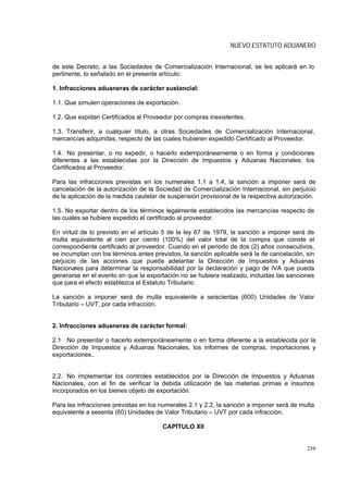 NUEVO ESTATUTO ADUANERO


de este Decreto, a las Sociedades de Comercialización Internacional, se les aplicará en lo
pertinente, lo señalado en el presente artículo:

1. Infracciones aduaneras de carácter sustancial:

1.1. Que simulen operaciones de exportación.

1.2. Que expidan Certificados al Proveedor por compras inexistentes.

1.3. Transferir, a cualquier título, a otras Sociedades de Comercialización Internacional,
mercancías adquiridas, respecto de las cuales hubieren expedido Certificado al Proveedor.

1.4. No presentar, o no expedir, o hacerlo extemporáneamente o en forma y condiciones
diferentes a las establecidas por la Dirección de Impuestos y Aduanas Nacionales, los
Certificados al Proveedor.

Para las infracciones previstas en los numerales 1.1 a 1.4, la sanción a imponer será de
cancelación de la autorización de la Sociedad de Comercialización Internacional, sin perjuicio
de la aplicación de la medida cautelar de suspensión provisional de la respectiva autorización.

1.5. No exportar dentro de los términos legalmente establecidos las mercancías respecto de
las cuales se hubiere expedido el certificado al proveedor.

En virtud de lo previsto en el artículo 5 de la ley 67 de 1979, la sanción a imponer será de
multa equivalente al cien por ciento (100%) del valor total de la compra que conste el
correspondiente certificado al proveedor. Cuando en el periodo de dos (2) años consecutivos,
se incumplan con los términos antes previstos, la sanción aplicable será la de cancelación, sin
perjuicio de las acciones que pueda adelantar la Dirección de Impuestos y Aduanas
Nacionales para determinar la responsabilidad por la declaración y pago de IVA que pueda
generarse en el evento en que la exportación no se hubiera realizado, incluidas las sanciones
que para el efecto establezca el Estatuto Tributario.

La sanción a imponer será de multa equivalente a seiscientas (600) Unidades de Valor
Tributario – UVT, por cada infracción.


2. Infracciones aduaneras de carácter formal:

2.1 No presentar o hacerlo extemporáneamente o en forma diferente a la establecida por la
Dirección de Impuestos y Aduanas Nacionales, los informes de compras, importaciones y
exportaciones..


2.2. No implementar los controles establecidos por la Dirección de Impuestos y Aduanas
Nacionales, con el fin de verificar la debida utilización de las materias primas e insumos
incorporados en los bienes objeto de exportación.

Para las infracciones previstas en los numerales 2.1 y 2.2, la sanción a imponer será de multa
equivalente a sesenta (60) Unidades de Valor Tributario – UVT por cada infracción.

                                        CAPÍTULO XII


                                                                                            258
 