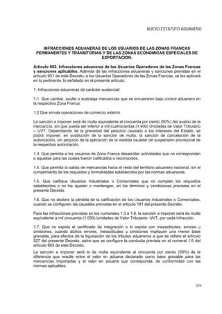NUEVO ESTATUTO ADUANERO



    INFRACCIONES ADUANERAS DE LOS USUARIOS DE LAS ZONAS FRANCAS
 PERMANENTES Y TRÁNSITORIAS Y DE LAS ZONAS ECONOMICAS ESPECIALES DE
                           EXPORTACION.

Artículo 662. Infracciones aduaneras de los Usuarios Operadores de las Zonas Francas
y sanciones aplicables. Además de las infracciones aduaneras y sanciones previstas en el
artículo 651 de este Decreto, a los Usuarios Operadores de las Zonas Francas, se les aplicará
en lo pertinente, lo señalado en el presente artículo:

1. Infracciones aduaneras de carácter sustancial:

1.1. Que cambie, oculte o sustraiga mercancías que se encuentren bajo control aduanero en
la respectiva Zona Franca.

1.2 Que simule operaciones de comercio exterior.

La sanción a imponer será de multa equivalente al cincuenta por ciento (50%) del avalúo de la
mercancía, sin que pueda ser inferior a mil cuatrocientas (1.400) Unidades de Valor Tributario
– UVT. Dependiendo de la gravedad del perjuicio causado a los intereses del Estado, se
podrá imponer, en sustitución de la sanción de multa, la sanción de cancelación de la
autorización, sin perjuicio de la aplicación de la medida cautelar de suspensión provisional de
la respectiva autorización.

1.3. Que permita a los usuarios de Zona Franca desarrollar actividades que no correspondan
a aquellas para las cuales fueron calificados o reconocidos.

1.4. Que permita la salida de mercancías hacia el resto del territorio aduanero nacional, sin el
cumplimiento de los requisitos y formalidades establecidos por las normas aduaneras.

1.5. Que califique Usuarios Industriales o Comerciales que no cumplan los requisitos
establecidos o no los ajusten o mantengan, en los términos y condiciones previstas en el
presente Decreto.

1.6. Que no declare la pérdida de la calificación de los Usuarios Industriales o Comerciales,
cuando se configuren las causales previstas en el artículo 181 del presente Decreto.

Para las infracciones previstas en los numerales 1.3 a 1.6, la sanción a imponer será de multa
equivalente a mil cincuenta (1.050) Unidades de Valor Tributario- UVT, por cada infracción.

1.7. Que no expida el certificado de integración o lo expida con inexactitudes, errores u
omisiones, cuando dichos errores, inexactitudes u omisiones impliquen una menor base
gravable, para efectos de la liquidación de los tributos aduaneros a que se refiere el artículo
527 del presente Decreto, salvo que se configure la conducta prevista en el numeral 1.6 del
artículo 663 de este Decreto.
La sanción a imponer será la de multa equivalente al cincuenta por ciento (50%) de la
diferencia que resulte entre el valor en aduana declarado como base gravable para las
mercancías importadas y el valor en aduana que corresponda, de conformidad con las
normas aplicables.



                                                                                             259
 